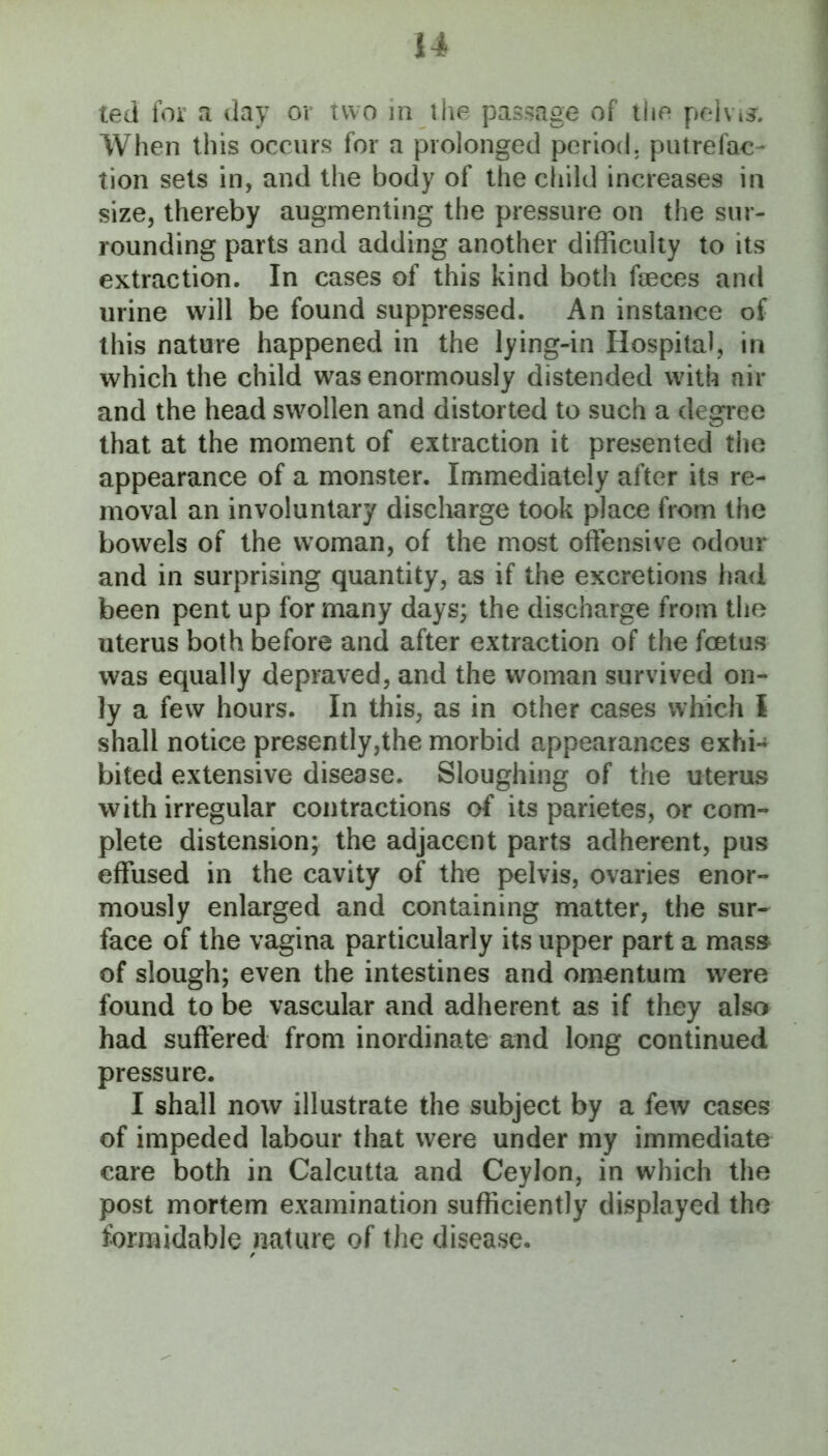 ted for a day or two in ihe passage of the pelvi^. When this occurs for a prolonged period, putrefac- tion sets in, and the body of the child increases in size, thereby augmenting the pressure on the sur- rounding parts and adding another difficulty to its extraction. In cases of this kind both faeces and urine will be found suppressed. An instance of this nature happened in the lying-in Hospital, in which the child was enormously distended with air and the head swollen and distorted to such a degree that at the moment of extraction it presented the appearance of a monster. Immediately after its re- moval an involuntary discharge took place from the bowels of the woman, of the most offensive odour and in surprising quantity, as if the excretions had been pent up for many days; the discharge from the uterus both before and after extraction of the foetus was equally depraved, and the woman survived on- ly a few hours. In this, as in other cases which 1 shall notice presently,the morbid appearances exhi-* bited extensive disease. Sloughing of the uterus with irregular contractions of its parietes, or com- plete distension; the adjacent parts adherent, pus effused in the cavity of the pelvis, ovaries enor- mously enlarged and containing matter, the sur- face of the vagina particularly its upper part a mass of slough; even the intestines and omentum were found to be vascular and adherent as if they also had suffered from inordinate and long continued pressure. I shall now illustrate the subject by a few cases of impeded labour that were under my immediate care both in Calcutta and Ceylon, in which the post mortem examination sufficiently displayed the formidable nature of the disease.