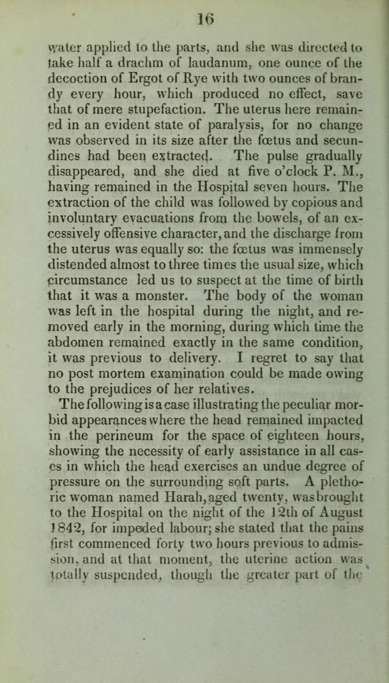 water applied to the parts, and she was directed to take half a drachm of laudanum, one ounce of the decoction of Ergot of Rye with two ounces of bran- dy every hour, which produced no effect, save that of mere stupefaction. The uterus here remain- ed in an evident state of paralysis, for no change was observed in its size after the foetus and secun- dines had been ejftracted. The pulse gradually disappeared, and she died at five o’clock P. M., having remained in the Hospital seven hours. The extraction of the child was followed by copious and involuntary evacuations from tho bowels, of an ex- cessively offensive character, and the discharge from the uterus was equally so: the foetus was immensely distended almost to three times the usual size, which circumstance led us to suspect at the time of birth that it was a monster. The body of the woman was left in the hospital during the night, and re- moved early in the morning, during which time the abdomen remained exactly in the same condition, it was previous to delivery. I i egret to say that no post mortem exarnination could be made owing to the prejudices of her relatives. The following is a case illustrating the peculiar mor- bid appearances where the head remained impacted in the perineum for the space of eighteen hours, showing the necessity of early assistance in all cas- es in which the head exercises an undue degree of pressure on the surrounding soft parts. A pletho- ric w^oman named Harah,aged twenty, wasbrought to the Hospital on the night of the 12th of August 1842, for impeded labour; she stated that the pains first commenced forty two hours previous to admis- sion, and at that moment, the uterine action w^as totally suspended, though the greater part of the