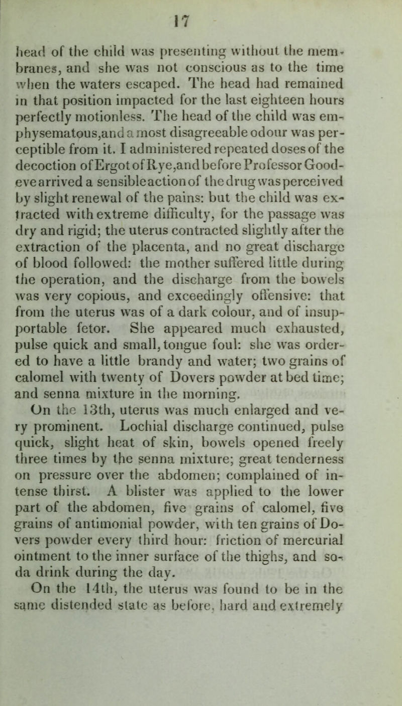 head of the child was presenting without the mem* branes, and she was not conscious as to the time when the waters escaped. The head had remained in that position impacted for the last eighteen hours perfectly motionless. The head of the child was em- physematousjandamost disagreeable odour was per- ceptible from it. I administered repeated doses of the decoction of Ergot of Rye^and before Professor Good- evearriveda sensibleactionof thedrugwasperceived by slight renewal of the pains: but the child was ex- tracted with extreme difficulty, for the passage was dry and rigid; the uterus contracted slightly after the extraction of the placenta, and no great discharge of blood followed: the mother suffered little during the operation, and the discharge from the bowels was very copious, and exceedingly offensive: that from the uterus was of a dark colour, and of insup- portable fetor. She appeared much exhausted, pulse quick and small, tongue foul: she was order- ed to have a little brandy and water; two grains of calomel with twenty of Dovers powder at bed time; and senna mixture in the morning. On the 13th, uterus was much enlarged and ve- ry prominent. Lochial discharge continued, pulse quick, slight heat of skin, bowels opened freely three times by the senna mixture; great tenderness on pressure over the abdomen; complained of in- tense thirst. A blister was applied to tlie lower part of the abdomen, five grains of calomel, five grains of antimonial powder, with ten grains of Do- vers powder every third hour: friction of mercurial ointment to the inner surface of the thighs, and so-, da drink during the day. On the 14th, the uterus was found to be in the same distended slate as before, liard and extremely