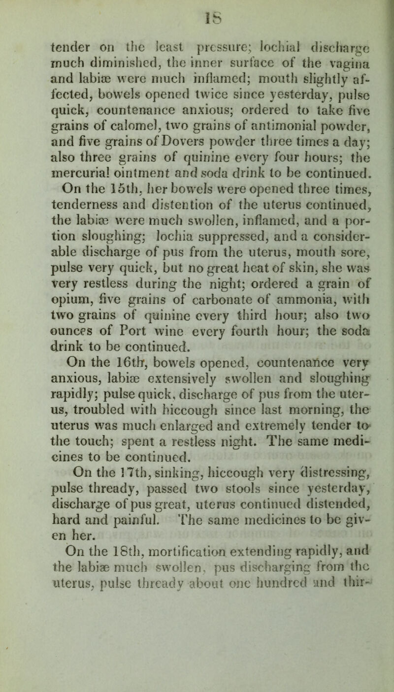 tender on the least pressure; locliial disclmrge much diminished, the inner surface of the vagina and labioB were much inflamed; mouth slightly af- fected, bowels opened twice since yesterday, pulse quick, countenance anxious; ordered to take five grains of calomel, two grains of antimonial powder, and five grains of Dovers powder three times a day; also three grains of quinine every four hours; the mercurial ointment and soda drink to be continued. On the 15th, her bowels were opened three times, tenderness and distention of the uterus continued, the labioe were much swollen, inflamed, and a por- tion sloughing; lochia suppressed, and a consider- able discharge of pus from the uterus, mouth sore, pulse very quick, but no great heat of skin, she waj^ very restless during the night; ordered a grain of opium, five grains of carbonate of ammonia, with tw^o grains of quinine every third hour; also tw^o ounces of Port wine every fourth hour; the soda drink to be continued. On the 16thf, bowels opened, countenance very anxious, labiae extensively swollen and sloughing rapidly; pulse quick, discharge of pus from the uter- us, troubled with hiccough since last morning, the uterus was much enlarged and extremely tender to* the touch; spent a restless night. The same medi- cines to be continued. On the ] 7th, sinking, hiccough very distressing, pulse thready, passed two stools since yesterday, discharge of pus great, uterus continued distended, hard and painful. The same medicines to be giv- en her. On the 18th, mortification extending rapidly, and the labiae much sw^ollen, pus discharging from the uterus, pulse thready about one hundred and thir-