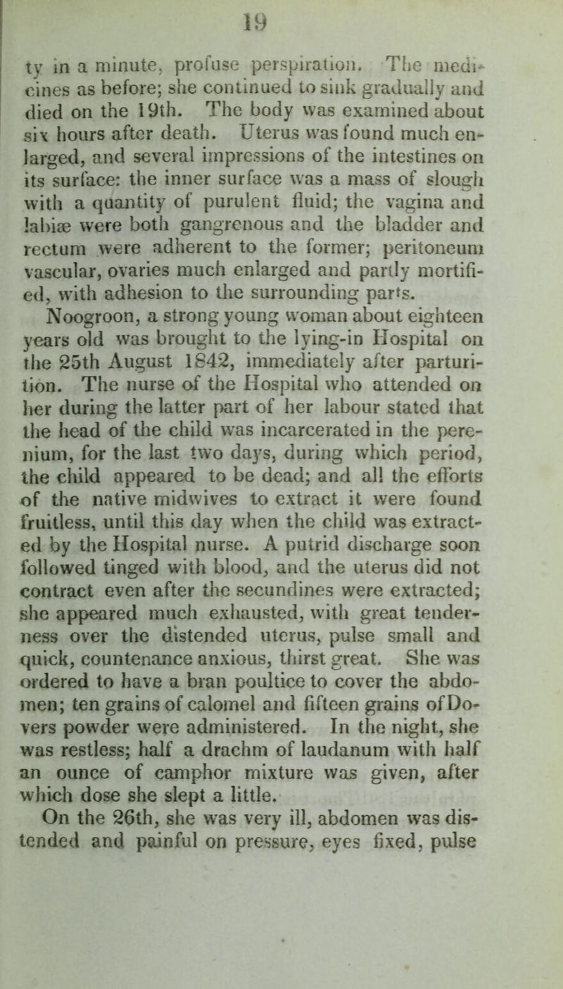 ty m a minute, profuse perspiration. The medi*- cines as before; she continued to sink gradually and died on the 19th. The body was examined about six hours after death. Uterus was found much en- larged, and several impressions of the intestines on its surface: the inner surface was a mass of slough with a quantity of purulent fluid; the vagina and labise were both gangrenous and the bladder and rectum were adherent to the former; peritoneum vascular, ovaries much enlarged and partly mortifi- ed, wdth adhesion to the surrounding parts. Noogroon, a strong young woman about eighteen years old was brought to the lying-in Hospital on the 25th August 1842, immediately after parturi- tion. The nurse of the Hospital who attended on her during the latter part of her labour stated that the head of the child was incarcerated in the pere- nium, for the last two days, during which period, the child appeared to be dead; and all the efforts of the native midwives to extract it were found fruitless, until this day when the child was extract- ed by the Hospital nurse. A putrid discharge soon followed tinged with blood, and the uterus did not contract even after the secundines were extracted; she appeared much exhausted, with great tender- ness over the distended uterus, pulse small and quick, countenance anxious, thirst great. She w^as ordered to have a bran poultice to cover the abdo- men; ten grains of calomel and fifteen grains ofDo- vers powder were administered. In the night, she was restless; half a drachm of laudanum with half an ounce of camphor mixture was given, after which dose she slept a little. On the 26th, she was very ill, abdomen was dis- tended and painful on pressure, eyes fixed, pulse
