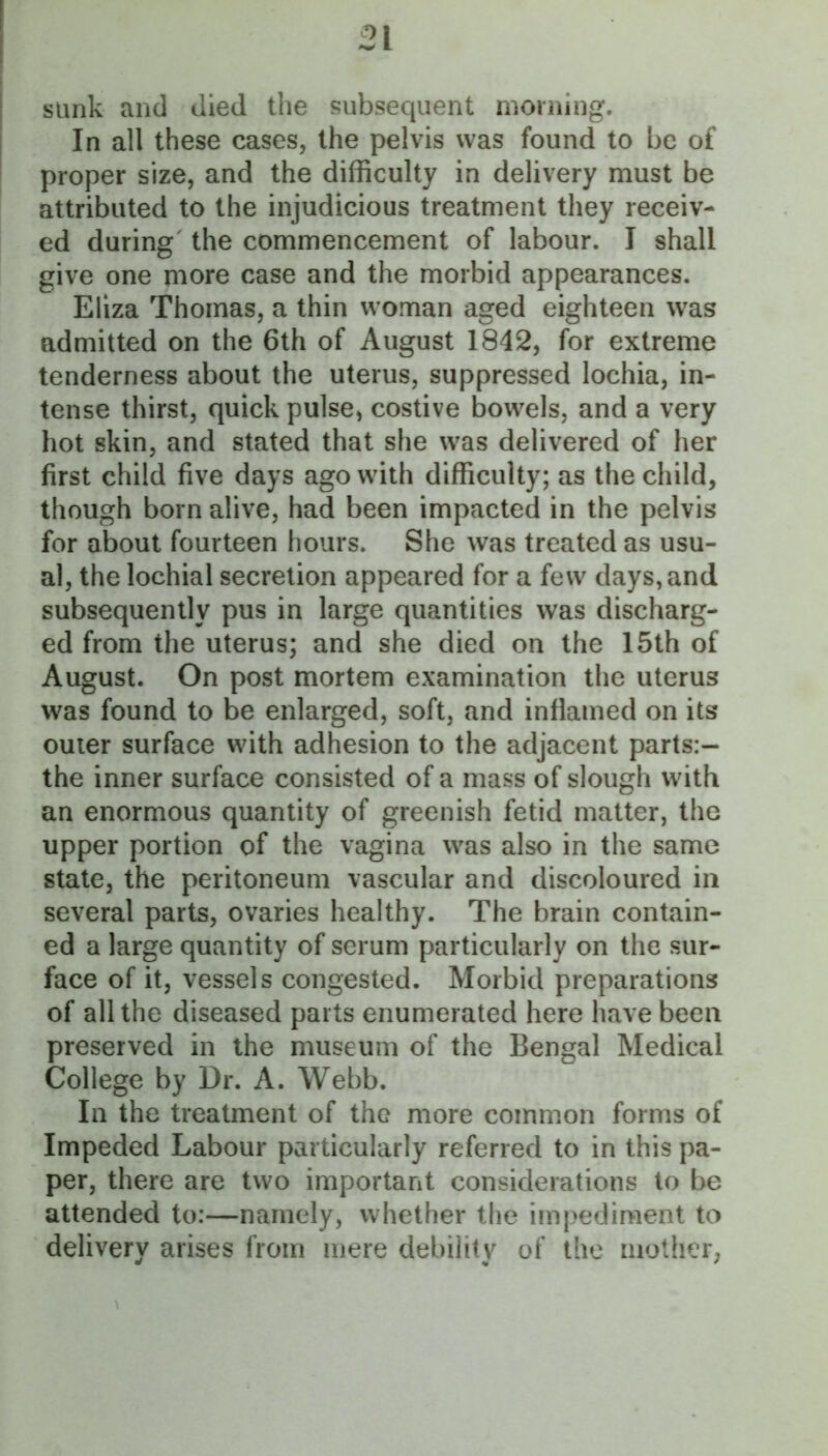 sunk and died the subsequent morning. In all these cases, the pelvis was found to be of proper size, and the difficulty in delivery must be attributed to the injudicious treatment they receiv- ed during the commencement of labour. I shall give one more case and the morbid appearances. Eliza Thomas, a thin woman aged eighteen was admitted on the 6th of August 1842, for extreme tenderness about the uterus, suppressed lochia, in- tense thirst, quick pulse, costive bowels, and a very hot skin, and stated that she was delivered of her first child five days ago with difficulty; as the child, though born alive, had been impacted in the pelvis for about fourteen hours. She was treated as usu- al, the lochial secretion appeared for a few days, and subsequently pus in large quantities was discharg- ed from the uterus; and she died on the 15th of August. On post mortem examination the uterus was found to be enlarged, soft, and inflamed on its outer surface with adhesion to the adjacent parts:- the inner surface consisted of a mass of slough with an enormous quantity of greenish fetid matter, the upper portion of the vagina was also in the same state, the peritoneum vascular and discoloured in several parts, ovaries healthy. The brain contain- ed a large quantity of serum particularly on the sur- face of it, vessels congested. Morbid preparations of all the diseased parts enumerated here have been preserved in the museum of the Bengal Medical College by Dr. A. Webb. In the treatment of the more common forms of Impeded Labour particularly referred to in this pa- per, there are two important considerations to be attended to:—namely, whether the impediment to delivery arises from mere debility of the mother;
