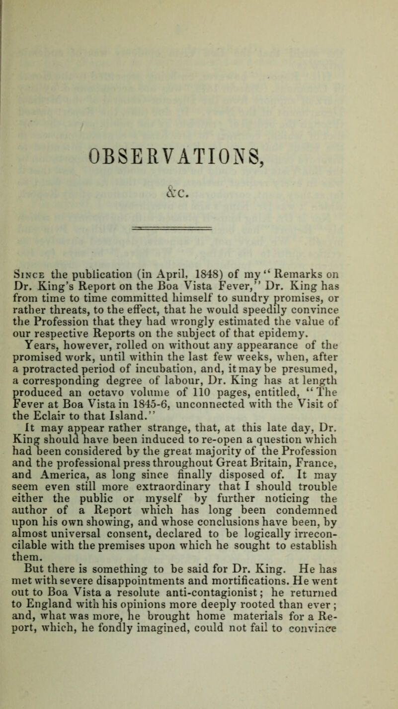 OBSERVATIONS, &c. Since the publication (in April, 1848) of my “ Remarks on Dr. King’s Report on the Boa Vista Fever,” Dr. King has from time to time committed himself to sundry promises, or rather threats, to the effect, that he would speedily convince the Profession that they had wrongly estimated the value of our respective Reports on the subject of that epidemy. Years, however, rolled on without any appearance of the promised work, until within the last few weeks, when, after a protracted period of incubation, and, it may be presumed, a corresponding degree of labour, Dr. King has at length produced an octavo volume of 110 pages, entitled, “The Fever at Boa Vista in 1845-6, unconnected with the Visit of the Eclair to that Island.” It may appear rather strange, that, at this late day, Dr. King should have been induced to re-open a question wrhich had been considered by the great majority of the Profession and the professional press throughout Great Britain, France, and America, as long since finally disposed of. It may seem even still more extraordinary that I should trouble either the public or myself by further noticing the author of a Report which has long been condemned upon his own showing, and whose conclusions have been, by almost universal consent, declared to be logically irrecon- cilable with the premises upon which he sought to establish them. But there is something to be said for Dr. King. He has met with severe disappointments and mortifications. He w’ent out to Boa Vista a resolute anti-contagionist; he returned to England with his opinions more deeply rooted than ever ; and, what was more, he brought home materials for a Re- port, which, he fondly imagined, could not fail to convince