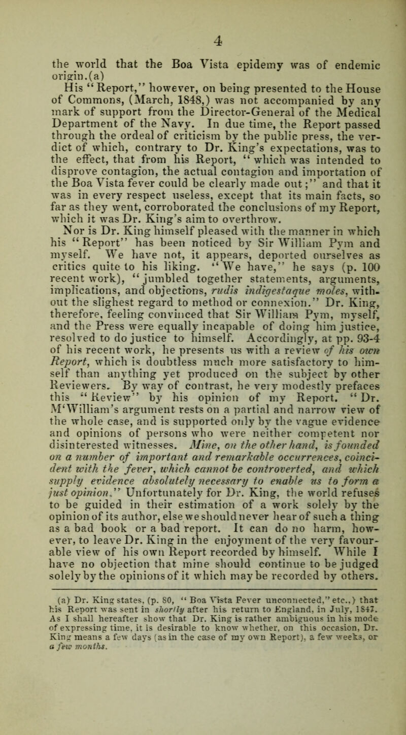 the world that the Boa Vista epidemy was of endemic origin, (a) His “ Report,” however, on being presented to the House of Commons, (March, 1848,) was not accompanied by any mark of support from the Director-General of the Medical Department of the Navy. In due time, the Report passed through the ordeal of criticism by the public press, the ver- dict of which, contrary to Dr. King’s expectations, was to the effect, that from his Report, “ which was intended to disprove contagion, the actual contagion and importation of the Boa Vista fever could be clearly made outand that it was in every respect useless, except that its main facts, so far as they went, corroborated the conclusions of my Report, which it was Dr. King’s aim to overthrow. Nor is Dr. King himself pleased with the manner in which his “ Report” has been noticed by Sir William Pym and myself. We have not, it appears, deported ourselves as critics quite to his liking. “We have,” he says (p. 100 recent work), “jumbled together statements, arguments, implications, and objections, rudis indigestaque motes, with- out the slighest regard to method or connexion.” Dr. King, therefore, feeling convinced that Sir William Pym, myself, and the Press were equally incapable of doing him justice, resolved to do justice to himself. Accordingly, at pp. 93-4 of his recent work, he presents us with a review of his men Report, which is doubtless much more satisfactory to him- self than anything yet produced on the subject by other Reviewers, By way of contrast, he very modestly prefaces this “ Review” by his opinion of my Report. “ Dr. M‘William’s argument rests on a partial and narrow view of the whole case, and is supported only by the vague evidence and opinions of persons who were neither competent nor disinterested witnesses. Mine, on the other hand, is founded on a number of important and remarkable occurrences, coinci- dent with the fever, which cannot be controverted, and which supply evidence absolutely necessary to enable us to form a just opinion.” Unfortunately for Dr. King, the world refuses to be guided in their estimation of a work solely by the opinion of its author, else we should never hear of such a thing as a bad book or a bad report. It can do no harm, how- ever, to leave Dr. King in the enjoyment of the very favour- able view of his own Report recorded by himself. While I have no objection that mine should continue to be judged solely by the opinionsof it which maybe recorded by others. (a) Dr. King states, (p. 80, “ Boa Vista Fever unconnected,” etc.,) that his Report was sent in shortly after his return to England, in July, 1847. As I shall hereafter show that Dr. King is rather ambiguous in his mode of expressing time, it is desirable to know whether, on this occasion, Dr. King means a few days (as in the case of my own Report), a few weeks, or a few months.