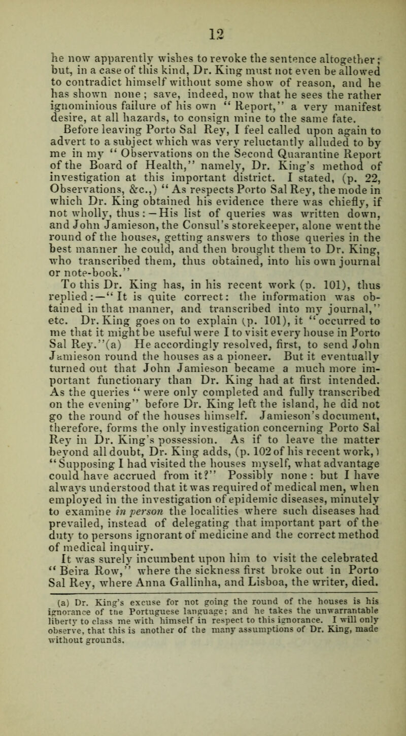 he now apparently wishes to revoke the sentence altogether; but, in a case of this kind, Dr. King must not even be allowed to contradict himself without some show of reason, and he has shown none ; save, indeed, now that he sees the rather ignominious failure of his own “ Report,” a very manifest desire, at all hazards, to consign mine to the same fate. Before leaving Porto Sal Rey, I feel called upon again to advert to a subject which was very reluctantly alluded to by me in my “ Observations on the Second Quarantine Report, of the Board of Health,” namely, Dr. King’s method of investigation at this important district. I stated, (p. 22, Observations, &c.,) “ As respects Porto Sal Rey, the mode in which Dr. King obtained his evidence there was chiefly, if not wholly, thusHis list of queries was written down, and John Jamieson, the Consul’s storekeeper, alone went the round of the houses, getting answers to those queries in the best manner he could, and then brought them to Dr. King, who transcribed them, thus obtained, into his own journal or note-book.” To this Dr. King has, in his recent work (d. 101), thus replied:—“It is quite correct: the information was ob- tained in that manner, and transcribed into my journal,” etc. Dr. King goes on to explain tp. 101), it “occurred to me that it might be useful were I to visit every house in Porto Sal Rey.”(a) He accordingly resolved, first, to send John Jamieson round the houses as a pioneer. But it eventually turned out that John Jamieson became a much more im- portant functionary than Dr. King had at first intended. As the queries “ were only completed and fully transcribed on the evening” before Dr. King left the island, he did not go the round of the houses himself. Jamieson’s document, therefore, forms the only investigation concerning Porto Sal Rey in Dr. King’s possession. As if to leave the matter beyond all doubt, Dr. King adds, (p. 102 of his recent work,) “Supposing I had visited the houses myself, what advantage could have accrued from it?” Possibly none: but I have always understood that it was required of medical men, when employed in the investigation of epidemic diseases, minutely to examine in person the localities where such diseases had prevailed, instead of delegating that important part of the duty to persons ignorant of medicine and the correct method of medical inquiry. It was surely incumbent upon him to visit the celebrated “ Beira Row,” where the sickness first broke out in Porto Sal Rey, where Anna Gallinha, and Lisboa, the writer, died. (a) Dr. King’s excuse for not going the round of the houses is his ignorance of tne Portuguese language; and he takes the unwarrantable liberty to class me with himself in respect to this ignorance. I will only observe, that this is another of the many assumptions of Dr. King, made without grounds.
