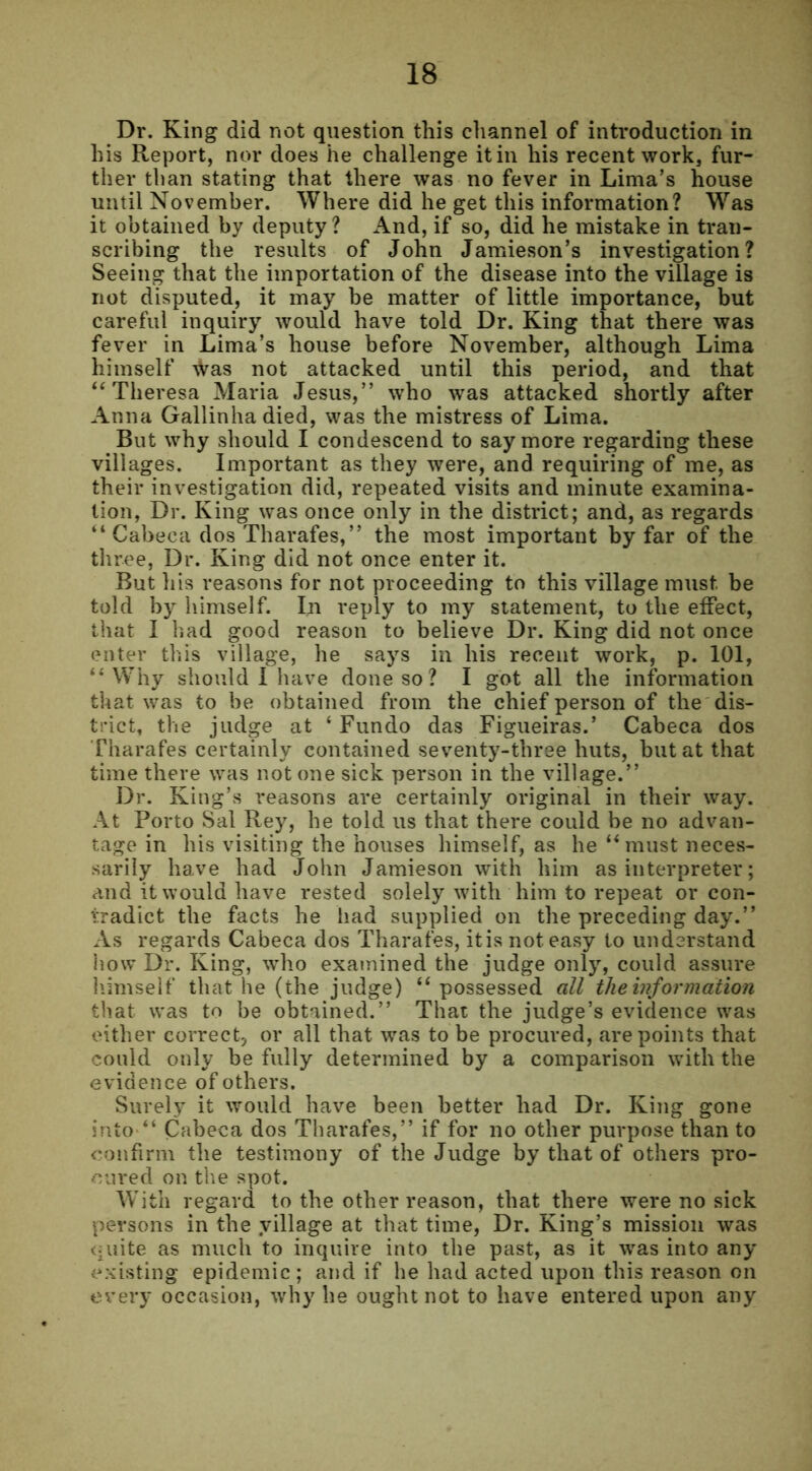 Dr. King did not question this channel of introduction in his Report, nor does he challenge it in his recent work, fur- ther than stating that there was no fever in Lima’s house until November. Where did he get this information? Was it obtained by deputy? And, if so, did he mistake in tran- scribing the results of John Jamieson’s investigation? Seeing that the importation of the disease into the village is not disputed, it may be matter of little importance, but careful inquiry would have told Dr. King that there was fever in Lima’s house before November, although Lima himself ^Vas not attacked until this period, and that “Theresa Maria Jesus,” who was attacked shortly after Anna Gallinha died, was the mistress of Lima. But why should I condescend to say more regarding these villages. Important as they were, and requiring of me, as their investigation did, repeated visits and minute examina- tion, Dr. King was once only in the district; and, as regards “ Cabeca dos Tharafes,” the most important by far of the three, Dr. King did not once enter it. But his reasons for not proceeding to this village must be told by himself. In reply to my statement, to the effect, that I had good reason to believe Dr. King did not once enter this village, he says in his recent work, p. 101, “Why should I have done so? I got all the information that was to be obtained from the chief person of the dis- trict, the judge at ‘ Fundo das Figueiras.’ Cabeca dos Tharafes certainly contained seventy-three huts, but at that time there was notone sick person in the village.” Dr. King’s reasons are certainly original in their way. At Porto Sal Rey, he told us that there could be no advan- tage in his visiting the houses himself, as he “must neces- sarily have had John Jamieson with him as interpreter; and it would have rested solely with him to repeat or con- tradict the facts he had supplied on the preceding day.” As regards Cabeca dos Tharafes, itis not easy to understand how Dr. King, who examined the judge only, could assure himself that he (the judge) “ possessed all the information that was to be obtained.” That the judge’s evidence was either correct, or all that was to be procured, are points that could only be fully determined by a comparison with the evidence of others. Surely it would have been better had Dr. King gone into “ Cabeca dos Tharafes,” if for no other purpose than to confirm the testimony of the Judge by that of others pro- cured on the spot. With regard to the other reason, that there were no sick persons in the village at that time, Dr. King’s mission was quite as much to inquire into the past, as it was into any existing epidemic; and if he had acted upon this reason on every occasion, why he ought not to have entered upon any