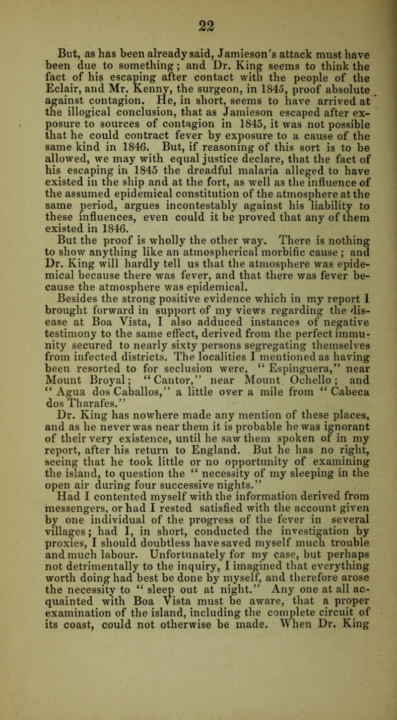 But, as has been already said, Jamieson’s attack must have been due to something; and Dr. King seems to think the fact of his escaping after contact with the people of the Eclair, and Mr. Kenny, the surgeon, in 1845, proof absolute against contagion. He, in short, seems to have arrived at the illogical conclusion, that as Jamieson escaped after ex- posure to sources of contagion in 1845, it was not possible that he could contract fever by exposure to a cause of the same kind in 1846. But, if reasoning of this sort is to be allowed, we may with equal justice declare, that the fact of his escaping in 1845 the dreadful malaria alleged to have existed in the ship and at the fort, as well as the influence of the assumed epidemical constitution of the atmosphere at the same period, argues incontestably against his liability to these influences, even could it be proved that any of them existed in 1846. But the proof is wholly the other way. There is nothing to show anything like an atmospherical morbific cause ; and Dr. King will hardly tell us that the atmosphere was epide- mical because there was fever, and that there was fever be- cause the atmosphere was epidemical. Besides the strong positive evidence which in my report I brought forward in support of my views regarding the dis- ease at Boa Vista, I also adduced instances of negative testimony to the same effect, derived from the perfect immu- nity secured to nearly sixty persons segregating themselves from infected districts. The localities I mentioned as having been resorted to for seclusion were, “ Espinguera,” near Mount Broyal; “ Cantor,” near Mount Ochello; and “ Agua dos Caballos,” a little over a mile from “ Cabeca dos Tharafes.” Dr. King has nowhere made any mention of these places, and as he never was near them it is probable he was ignorant of their very existence, until he saw them spoken of in my report, after his return to England. But he has no right, seeing that he took little or no opportunity of examining the island, to question the “ necessity of my sleeping in the open air during four successive nights.” Had I contented myself with the information derived from messengers, or had I rested satisfied with the account given by one individual of the progress of the fever in several villages; had I, in short, conducted the investigation by proxies, I should doubtless have saved myself much trouble and much labour. Unfortunately for my case, but perhaps not detrimentally to the inquiry, I imagined that everything worth doing had best be done by myself, and therefore arose the necessity to “ sleep out at night.” Any one at all ac- quainted with Boa Vista must be aware, that a proper examination of the island, including the complete circuit of its coast, could not otherwise be made. When Dr. King