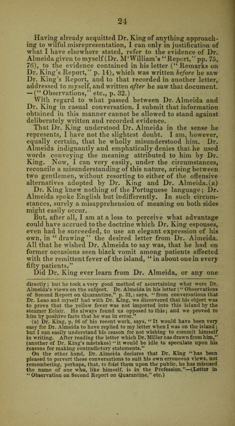 Having already acquitted Dr. King of anything approach- ing to wilful misrepresentation, I can only in justification of what I have elsewhere stated, refer to the evidence of Dr. Almeida given to myself (Dr. M‘ William’s “Report,” pp. 75, 76), to the evidence contained in his letter (“ Remarks on Dr. King’s Report,” p. 14), which was written before he saw Dr. King’s Report, and to that recorded in another letter, addressed to myself, and written after he saw that document. — (“ Observations,” etc., p. 32.) With regard to what passed between Dr. Almeida and Dr. King in casual conversation, I submit that information obtained in this manner cannot be allowed to stand against deliberately written and recorded evidence. That Dr. King understood Dr. Almeida in the sense he represents, I have not the slightest doubt. I am, however, equally certain, that he wholly misunderstood him. Dr. Almeida indignantly and emphatically denies that he used words conveying the meaning attributed to him by Dr. King. Now, I can very easily, under the circumstances, reconcile a misunderstanding of this nature, arising between two gentlemen, without resorting to either of the offensive alternatives adopted by Dr. King and Dr. Almeida.(a) Dr. King knew nothing of the Portuguese language; Dr. Almeida spoke English but indifferently. In such circum- stances, surely a misapprehension of meaning on both sides might easily occur. But, after all, I am at a loss to perceive what advantage could have accrued to the doctrine which Dr. King espouses, even had he succeeded, to use an elegant expression of his own, in “ drawing ” the desired letter from Dr. Almeida. All that he wished Dr. Almeida to say was, that he had on former occasions seen black vomit among patients affected with the remittent fever of the island, “ in about one in every fifty patients.” Did Dr. King ever learn from Dr. Almeida, or any one directly; but he took a very good method of ascertaining what were Dr. Almeida’s views on the subject. Dr. Almeida in his letter (“ Observations of Second Report on Quarantine,” p. 32,) says, “from conversations that Dr. Leao and myself had with Dr. King, we discovered that his object was to prove that the yellow fever was not imported into this island by the steamer Eclair. He always found us opposed to this; and we proved to him by positive facts that he was in error.” (a) Dr. King, p. 96 of his recent work, says, “ It would have been very easy for Dr. Almeida to have replied to my letter when I was on the island; but I can easily understand his reason for not wishing to commit himself in writing. After reading the letter which Dr. Miller has drawn from him,” (another of Dr. King’s mistakes) “it would be idle to speculate upon his reasons for making contradictory statements.” On the other hand, Dr. Almeida declares that Dr. King “has been pleased to pervert these conversations to suit his own erroneous views, not remembering, perhaps, that, to foist them upon the public, he has misused the name of one who, like himself, is in the Profession.”—(Letter in “ Observation on Second Report on Quarantine,” etc.)