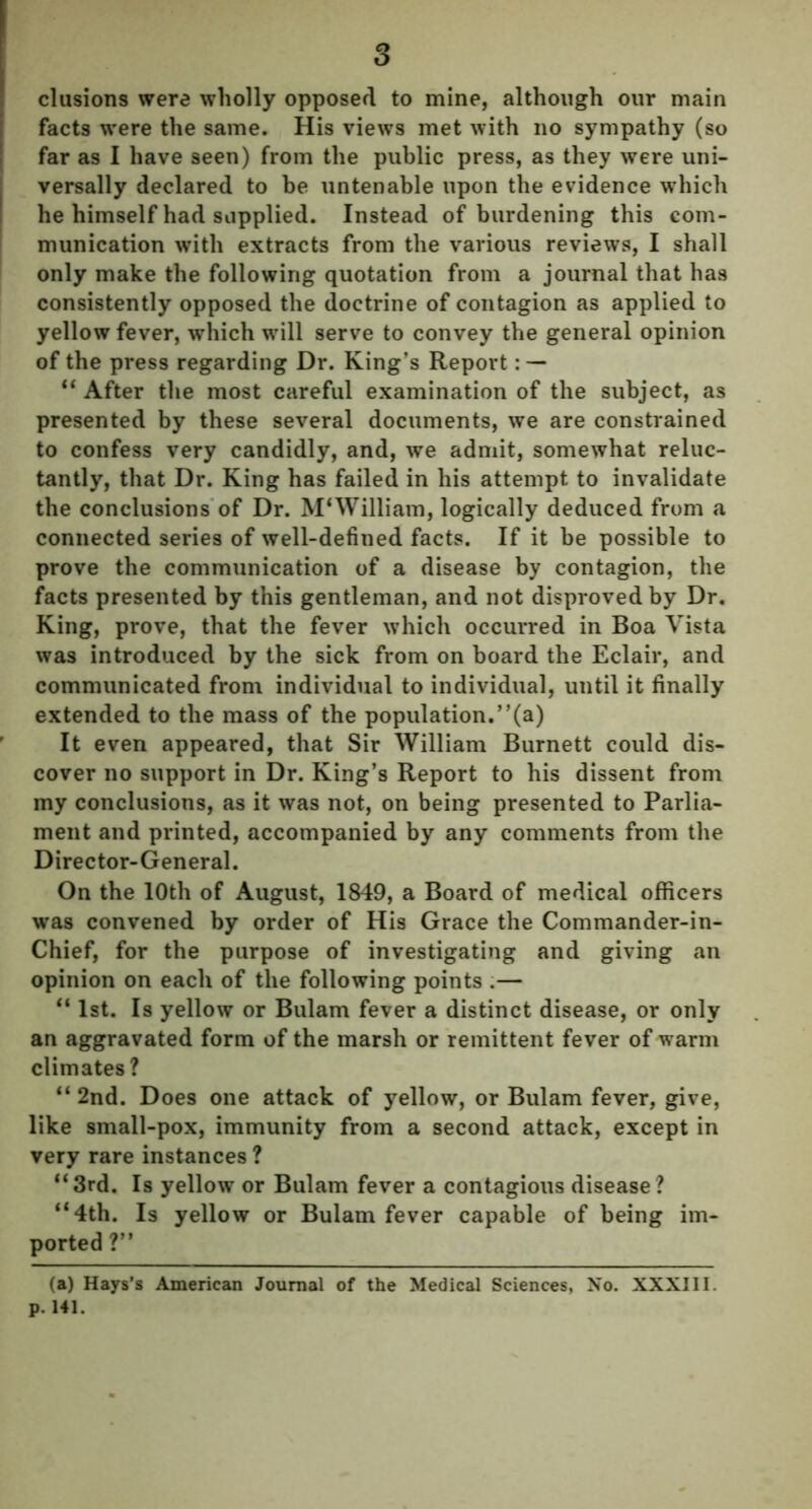 elusions were wholly opposed to mine, although our main facts were the same. His views met with no sympathy (so far as I have seen) from the public press, as they were uni- versally declared to be untenable upon the evidence which he himself had supplied. Instead of burdening this com- munication with extracts from the various reviews, I shall only make the following quotation from a journal that has consistently opposed the doctrine of contagion as applied to yellow fever, which will serve to convey the general opinion of the press regarding Dr. King’s Report : — “ After the most careful examination of the subject, as presented by these several documents, we are constrained to confess very candidly, and, we admit, somewhat reluc- tantly, that Dr. King has failed in his attempt to invalidate the conclusions of Dr. M'William, logically deduced from a connected series of well-defined facts. If it be possible to prove the communication of a disease by contagion, the facts presented by this gentleman, and not disproved by Dr. King, prove, that the fever which occurred in Boa Vista was introduced by the sick from on board the Eclair, and communicated from individual to individual, until it finally extended to the mass of the population.”(a) It even appeared, that Sir William Burnett could dis- cover no support in Dr. King’s Report to his dissent from my conclusions, as it was not, on being presented to Parlia- ment and printed, accompanied by any comments from the Director-General. On the 10th of August, 1849, a Board of medical officers was convened by order of His Grace the Commander-in- Chief, for the purpose of investigating and giving an opinion on each of the following points .— “ 1st. Is yellow or Bulam fever a distinct disease, or only an aggravated form of the marsh or remittent fever of warm climates ? “ 2nd. Does one attack of yellow, or Bulam fever, give, like small-pox, immunity from a second attack, except in very rare instances ? “3rd. Is yellow or Bulam fever a contagious disease? “4th. Is yellow or Bulam fever capable of being im- ported ?” (a) Hays’s American Journal of the Medical Sciences, No. XXXIII. p.141.