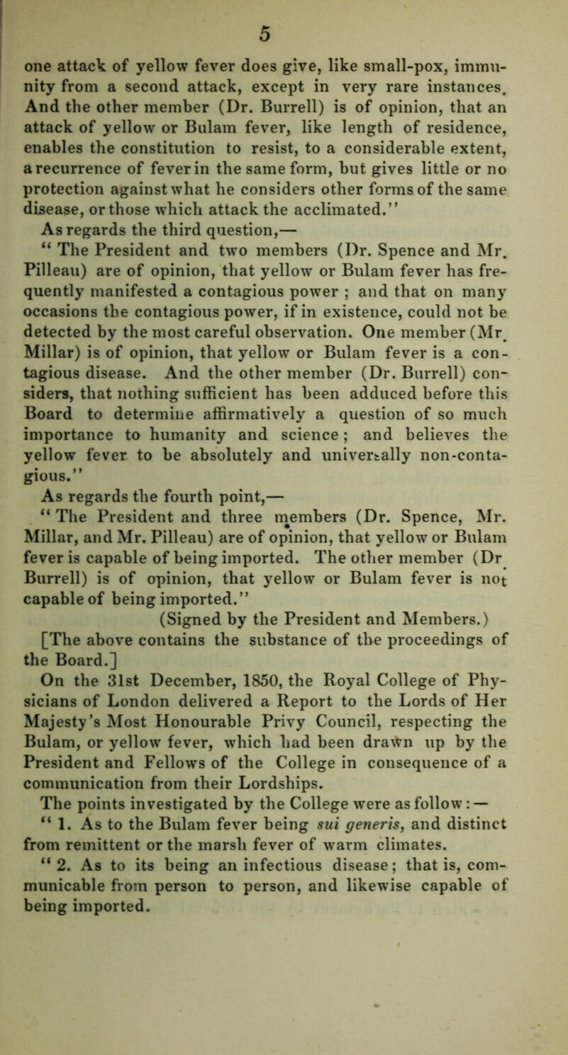 one attack of yellow fever does give, like small-pox, immu- nity from a second attack, except in very rare instances. And the other member (Dr. Burrell) is of opinion, that an attack of yellow or Bulam fever, like length of residence, enables the constitution to resist, to a considerable extent, a recurrence of fever in the same form, but gives little or no protection against what he considers other forms of the same disease, or those which attack the acclimated.” As regards the third question,— “ The President and two members (Dr. Spence and Mr. Pilleau) are of opinion, that yellow or Bulam fever has fre- quently manifested a contagious power ; and that on many occasions the contagious power, if in existence, could not be detected by the most careful observation. One member (Mr. Millar) is of opinion, that yellow or Bulam fever is a con- tagious disease. And the other member (Dr. Burrell) con- siders, that nothing sufficient has been adduced before this Board to determine affirmatively a question of so much importance to humanity and science; and believes the yellow fever to be absolutely and universally non-conta- gious.” As regards the fourth point,— “ The President and three members (Dr. Spence, Mr. Millar, and Mr. Pilleau) are of opinion, that yellow or Bulam fever is capable of being imported. The other member (Dr Burrell) is of opinion, that yellow or Bulam fever is not capable of being imported.” (Signed by the President and Members.) [The above contains the substance of the proceedings of the Board.] On the 31st December, 1850, the Royal College of Phy- sicians of London delivered a Report to the Lords of Her Majesty’s Most Honourable Privy Council, respecting the Bulam, or yellow fever, which had been dra^n up by the President and Fellows of the College in consequence of a communication from their Lordships. The points investigated by the College were as follow: — “1. As to the Bulam fever being sui generis, and distinct from remittent or the marsh fever of warm climates. “ 2. As to its being an infectious disease; that is, com- municable from person to person, and likewise capable of being imported.