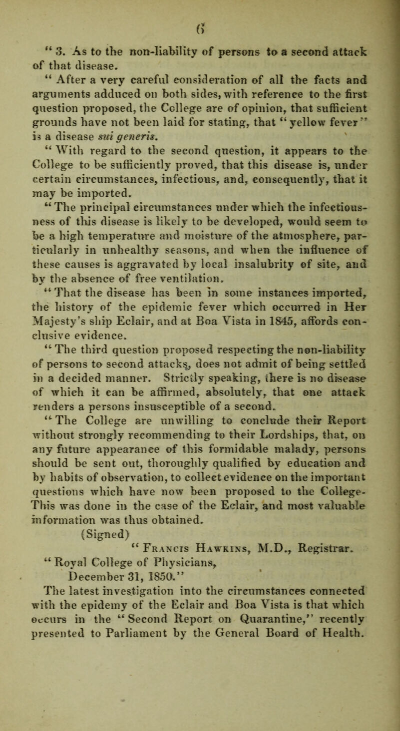 “ 3. As to the non-liability of persons to a second attack of that disease. “ After a very careful consideration of all the facts and arguments adduced on both sides, with reference to the first question proposed, the College are of opinion, that sufficient grounds have not been laid for stating, that “yellow fever” is a disease sui generis. “ With regard to the second question, it appears to the College to be sufficiently proved, that this disease is, under certain circumstances, infectious, and, consequently, that it may be imported. “ The principal circumstances under which the infectious- ness of this disease is likely to be developed, would seem to be a high temperature and moisture of the atmosphere, par- ticularly in unhealthy seasons, and when the influence of these causes is aggravated by local insalubrity of site, and by the absence of free ventilation. “ That the disease has been in some instances imported, the history of the epidemic fever which occurred in Her Majesty’s ship Eclair, and at Boa Vista in 1845, affords con- clusive evidence. “The third question proposed respecting the non-liability of persons to second attack^, does not admit of being settled in a decided manner. Strictly speaking, ihere is no disease of which it can be affirmed, absolutely, that one attack renders a persons insusceptible of a seeond. “ The College are unwilling to conclude their Report without strongly recommending to their Lordships, that, on any future appearance of this formidable malady, persons should be sent out, thoroughly qualified by education and by habits of observation, to collect evidence on the important questions which have now been proposed to the College- This was done in the case of the Eclair, and most valuable information was thus obtained. (Signed) “ Francis Hawkins, M.D., Registrar. “ Royal College of Physicians, December 31, 1850.” The latest investigation into the circumstances connected with the epidemy of the Eclair and Boa Vista is that which occurs in the “Second Report on Quarantine,” recently presented to Parliament by the General Board of Health.