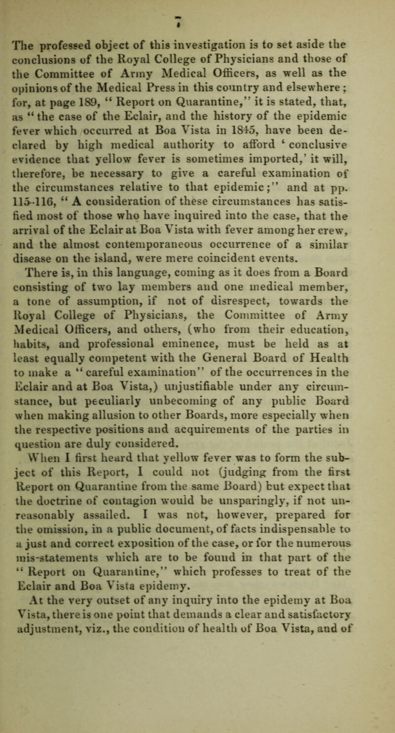 The professed object of this investigation is to set aside the conclusions of the Royal College of Physicians and those of the Committee of Army Medical Officers, as well as the opinions of the Medical Press in this country and elsewhere ; for, at page 189, “ Report on Quarantine,” it is stated, that, as “ the case of the Eclair, and the history of the epidemic fever which occurred at Boa Vista in 1845, have been de- clared by high medical authority to afford ‘ conclusive evidence that yellow fever is sometimes imported,’ it will, therefore, be necessary to give a careful examination of the circumstances relative to that epidemic;” and at pp. 115-116, “ A consideration of these circumstances has satis- fied most of those who have inquired into the case, that the arrival of the Eclair at Boa Vista with fever among her crew, and the almost contemporaneous occurrence of a similar disease on the island, were mere coincident events. There is, in this language, coming as it does from a Board consisting of two lay members and one medical member, a tone of assumption, if not of disrespect, towards the Royal College of Physicians, the Committee of Army Medical Officers, and others, (who from their education, habits, and professional eminence, must be held as at least equally competent with the General Board of Health to make a “ careful examination” of the occurrences in the Eclair and at Boa Vista,) unjustifiable under any circum- stance, but peculiarly unbecoming of any public Board when making allusion to other Boards, more especially when the respective positions and acquirements of the parties in question are duly considered. When I first heard that yellow fever was to form the sub- ject of this Report, I could not (judging from the first Report on Quarantine from the same Board) but expect that the doctrine of contagion would be unsparingly, if not un- reasonably assailed. I was not, however, prepared for the omission, in a public document, of facts indispensable to a just and correct exposition of the case, or for the numerous mis-statements which are to be found in that part of the “ Report on Quarantine,” which professes to treat of the Eclair and Boa Vista epidemy. At the very outset of any inquiry into the epidemy at Boa Vista, there is one point that demands a clear and satisfactory adjustment, viz., the condition of health of Boa Vista, and of