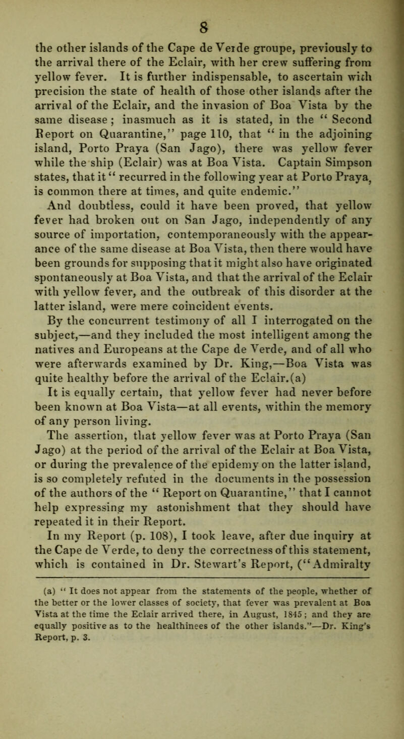 the other islands of the Cape de Veide groupe, previously to the arrival there of the Eclair, with her crew suffering from yellow fever. It is further indispensable, to ascertain with precision the state of health of those other islands after the arrival of the Eclair, and the invasion of Boa Vista by the same disease ; inasmuch as it is stated, in the “ Second Report on Quarantine,” page 110, that “ in the adjoining island, Porto Praya (San Jago), there was yellow fever while the ship (Eclair) was at Boa Vista. Captain Simpson states, that it “ recurred in the following year at Porto Praya, is common there at times, and quite endemic.” And doubtless, could it have been proved, that yellow fever had broken out on San Jago, independently of any source of importation, contemporaneously with the appear- ance of the same disease at Boa Vista, then there would have been grounds for supposing that it might also have originated spontaneously at Boa Vista, and that the arrival of the Eclair with yellow fever, and the outbreak of this disorder at the latter island, were mere coincident events. By the concurrent testimony of all I interrogated on the subject,—and they included the most intelligent among the natives and Europeans at the Cape de Verde, and of all who were afterwards examined by Dr. King,—Boa Vista was quite healthy before the arrival of the Eclair.(a) It is equally certain, that yellow fever had never before been known at Boa Vista—at all events, within the memory of any person living. The assertion, that yellow fever was at Porto Praya (San Jago) at the period of the arrival of the Eclair at Boa Vista, or during the prevalence of the epidemy on the latter island, is so completely refuted in the documents in the possession of the authors of the “ Report on Quarantine,” that I cannot help expressing my astonishment that they should have repeated it in their Report. In my Report (p. 108), I took leave, after due inquiry at the Cape de Verde, to deny the correctness of this statement, which is contained in Dr. Stewart’s Report, (“Admiralty (a) “ It does not appear from the statements of the people, whether of the better or the lower classes of society, that fever was prevalent at Boa Vista at the time the Eclair arrived there, in August, 1845 ; and they are equally positive as to the healthinees of the other islands.”—Dr. King’s Report, p. 3.