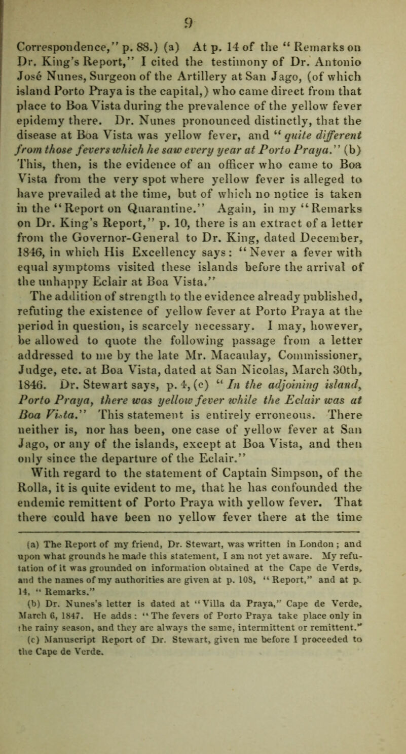 Correspondence, p. 88.) (a) At p. 14 of the “ Remarks on Dr. King's Report, I cited the testimony of Dr. Antonio Jose Nunes, Surgeon of the Artillery at San Jago, (of which island Porto Praya is the capital,) who came direct from that place to Boa Vista during the prevalence of the yellow fever epidemy there. Dr. Nunes pronounced distinctly, that the disease at Boa Vista was yellow fever, and “ quite different from those fevers which he saw every year at Porto Praya.” (b) This, then, is the evidence of an officer who came to Boa Vista from the very spot where yellow fever is alleged to have prevailed at the time, but of which no notice is taken in the “Report on Quarantine. Again, in my “Remarks on Dr. King’s Report, p. 10, there is an extract of a letter from the Governor-General to Dr. King, dated December, 1846, in which His Excellency says: “Never a fever with equal symptoms visited these islands before the arrival of the unhappy Eclair at Boa Vista, The addition of strength to the evidence already published, refuting the existence of yellow fever at Porto Praya at the period in question, is scarcely necessary. I may, however, be allowed to quote the following passage from a letter addressed to me by the late Mr. Macaulay, Commissioner, Judge, etc. at Boa Vista, dated at San Nicolas, March 30tb, 1846. Dr. Stewart says, p. 4, (c) “Inthe adjoining island, Porto Praya, there was yellow fever while the Eclair was at Boa Vuta.” This statement is entirely erroneous. There neither is, nor has been, one case of yellow fever at San Jago, or any of the islands, except at Boa Vista, and then only since the departure of the Eclair. With regard to the statement of Captain Simpson, of the Rolla, it is quite evident to me, that he has confounded the endemic remittent of Porto Praya with yellow fever. That there could have been no yellow fever there at the time (a) The Report of my friend, Dr. Stewart, was written in London ; and upon what grounds he made this statement, I am not yet aware. My refu- tation of it was grounded on information obtained at the Cape de Verds, and the names of my authorities are given at p. 10S, “ Report,” and at p. H, “ Remarks.” (b) Dr. Nunes’s letter is dated at “Villa da Praya,” Cape de Verde, March 6, 1847. He adds : “The fevers of Porto Praya take place only in the rainy season, and they are always the same, intermittent or remittent.** (c) Manuscript Report of Dr. Stewart, given me before I proceeded to the Cape de Verde.