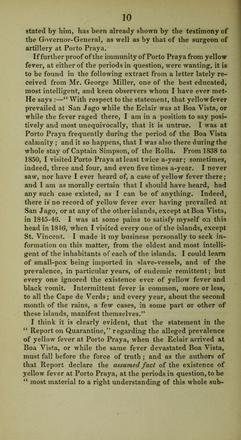 stated by him, has been already shown by the testimony of the Governor-General, as well as by that of the surgeon of artillery at Porto Praya. If further proof of the immunity of Porto Praya from yellow fever, at either of the periods in question, were wanting, it is to be found in the following extract from a letter lately re- ceived from Mr. George Miller, one of the best educated, most intelligent, and keen observers whom I have ever met* He says :—“ With respect to the statement, that yellowfever prevailed at San Jago while the Eclair was at Boa Vista, or while the fever raged there, I am in a position to say posi- tively and most unequivocally, that it is untrue. I was at Porto Praya frequently during the period of the Boa Vista calamity ; and it so happens, that I was also there during the whole stay of Captain Simpson, of the Rolla. From 1838 to 1850, I visited Porto Praya atleast twice a-year; sometimes, indeed, three and four, and even five times a-year. I never saw, nor have I ever heard of, a case of yellow fever there; and I am as morally certain that I should have heard, had any such case existed, as I can be of anything. Indeed, there is' no record of yellow fever ever having prevailed at San Jago, or at any of the other islands, except at Boa Vista, in 1845-46. I was at some pains to satisfy myself on this head in 1816, when I visited every one of the islands, except St. Vincent. I made it my business personally to seek in- formation on this matter, from the oldest and most intelli- gent of the inhabitants of each of the islands. I could learn of small-pox being imported in slave-vessels, and of the prevalence, in particular years, of endemic remittent; but every one ignored the existence ever of yellow fever and black vomit. Intermittent fever is common, more or less, to all the Cape de Verds; and every year, about the second month of the rains, a few cases, in some part or other of these islands, manifest themselves.” I think it is clearly evident, that the statement in the “ Report on Quarantine,” regarding the alleged prevalence of yellow fever at Porto Praya, when the Eclair arrived at Boa Vista, or while the same fever devastated Boa Vista, must fall before the force of truth; and as the authors of that Report declare the assumed fact of the existence of yellow fever at Porto Praya, at the periods in question, to be “ most material to a right understanding of this whole sub-