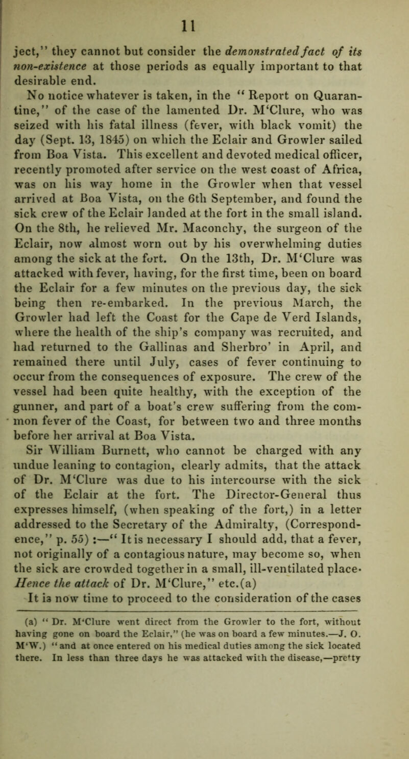 ject,” they cannot but consider the demonstrated fact of its non-existence at those periods as equally important to that desirable end. No notice whatever is taken, in the “ Report on Quaran- tine,” of the case of the lamented Dr. M'Clure, who was seized with his fatal illness (fever, with black vomit) the day (Sept. 13, 1845) on which the Eclair and Growler sailed from Boa Vista. This excellent and devoted medical officer, recently promoted after service on the west coast of Africa, was on his way home in the Growler when that vessel arrived at Boa Vista, on the 6tli September, and found the sick crew of the Eclair landed at the fort in the small island. On the 8th, he relieved Mr. Maconchy, the surgeon of the Eclair, now almost worn out by his overwhelming duties among the sick at the fort. On the 13tli, Dr. M‘Clure was attacked with fever, having, for the first time, been on board the Eclair for a few minutes on the previous day, the sick being then re-embarked. In the previous March, the Growler had left the Coast for the Cape de Verd Islands, where the health of the ship’s company was recruited, and had returned to the Gallinas and Sherbro’ in April, and remained there until July, cases of fever continuing to occur from the consequences of exposure. The crew of the vessel had been quite healthy, with the exception of the gunner, and part of a boat’s crew suffering from the com- mon fever of the Coast, for between two and three months before her arrival at Boa Vista. Sir William Burnett, who cannot be charged with any undue leaning to contagion, clearly admits, that the attack of Dr. M‘Clure was due to his intercourse with the sick of the Eclair at the fort. The Director-General thus expresses himself, (when speaking of the fort,) in a letter addressed to the Secretary of the Admiralty, (Correspond- ence,” p. 55):—ft It is necessary I should add, that a fever, not originally of a contagious nature, may become so, when the sick are crowded together in a small, ill-ventilated place* Hence the attack of Dr. M‘Clure,” etc.(a) It is now time to proceed to the consideration of the cases (a) “ Dr. M'Clure went direct from the Growler to the fort, without having gone on board the Eclair,” (he was on board a few minutes.—J. O. M‘W.) “ and at once entered on his medical duties among the sick located there. In less than three days he was attacked with the disease,—pretty
