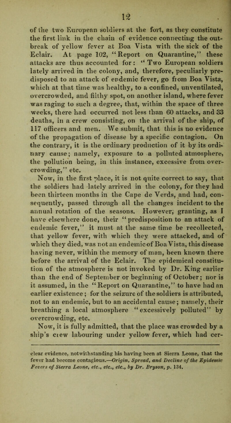 \2 of the two European soldiers at the fort, as they constitute the first link in the chain of evidence connecting the out- break of yellow fever at Boa Vista with the sick of the Eclair. At page 102, “Report on Quarantine,” these attacks are thus accounted for: ‘‘ Two European soldiers lately arrived in the colony, and, therefore, peculiarly pre- disposed to an attack of endemic fever, go from Boa Vista, which at that time was healthy, to a confined, unventilated, overcrowded, and filthy spot, on another island, where fever was raging to such a degree, that, within the space of three weeks, there had occurred not less than 60 attacks, and 33 deaths, in a crew consisting, on the arrival of the ship, of 117 officers and men. We submit, that this is no evidence of the propagation of disease by a specific contagion. On the contrary, it is the ordinary production of it by its ordi- nary cause; namely, exposure to a polluted atmosphere, the pollution being, in this instance, excessive from over- crowding,” etc. Now, in the first place, it is not quite correct to say, that the soldiers had lately arrived in the colony, for they had been thirteen months in the Cape de Verds, and had, con- sequently, passed through all the changes incident to the annual rotation of the seasons. However, granting, as I have elsewhere done, their “predisposition to an attack of endemic fever,” it must at the same time be recollected, that yellow fever, with which they were attacked, and of which they died, was not an endemicof Boa Vista, this disease having never, within the memory of man, been known there before the arrival of the Eclair. The epidemical constitu- tion of the atmosphere is not invoked by Dr. King earlier than the end of September or beginning of October; nor is it assumed, in the “Report on Quarantine,” to have had an earlier existence; for the seizure of the soldiers is attributed, not to an endemic, but to an accidental cause; namely, their breathing a local atmosphere “excessively polluted” by overcrowding, etc. Now, it is fully admitted, that the place was crowded by a ship’s ciew labouring under yellow fever, which had cer- clear evidence, notwithstanding his having been at Sierra Leone, that the fever had become contagious.—Origin, Spread, and Decline of the Epidemic Fevers of Sierra Leone, etcetc., etc.y by Dr. Bryson, p. 134.