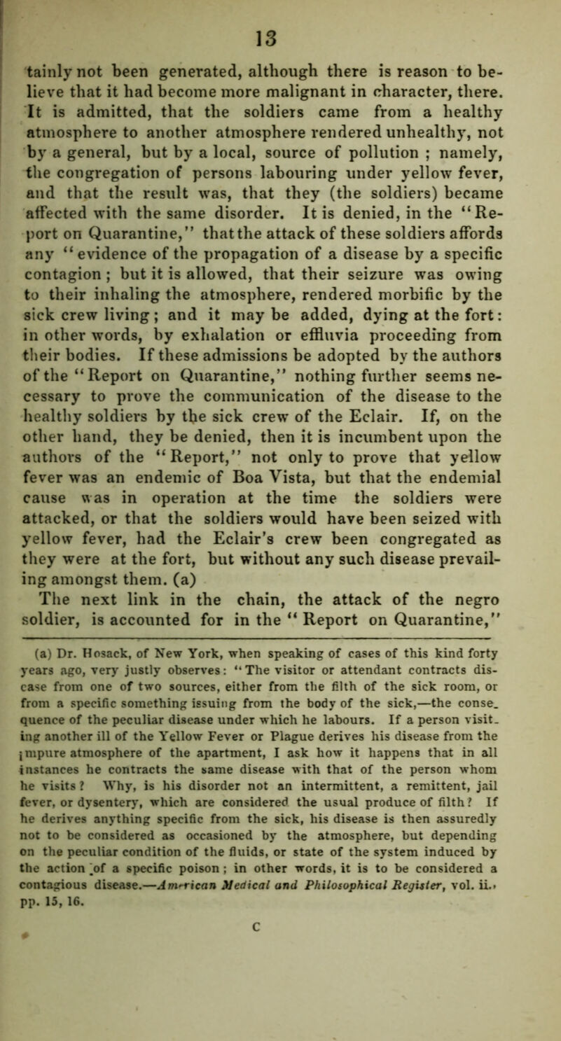 tainly not been generated, although there is reason to be- lieve that it had become more malignant in character, there. It is admitted, that the soldiers came from a healthy atmosphere to another atmosphere rendered unhealthy, not by a general, but by a local, source of pollution ; namely, the congregation of persons labouring under yellow fever, and that the result was, that they (the soldiers) became affected with the same disorder. It is denied, in the ‘‘Re- port on Quarantine,” that the attack of these soldiers affords any “evidence of the propagation of a disease by a specific contagion ; but it is allowed, that their seizure was owing to their inhaling the atmosphere, rendered morbific by the sick crew living; and it may be added, dying at the fort: in other words, by exhalation or effluvia proceeding from their bodies. If these admissions be adopted by the authors of the “Report on Quarantine,” nothing further seems ne- cessary to prove the communication of the disease to the healthy soldiers by the sick crew of the Eclair. If, on the other hand, they be denied, then it is incumbent upon the authors of the “Report,” not only to prove that yellow fever was an endemic of Boa Vista, but that the endemial cause was in operation at the time the soldiers were attacked, or that the soldiers would have been seized with yellow fever, had the Eclair’s crew been congregated as they were at the fort, but without any such disease prevail- ing amongst them, (a) The next link in the chain, the attack of the negro soldier, is accounted for in the “ Report on Quarantine,” (a) Dr. Hosack, of New York, when speaking of cases of this kind forty years ago, very justly observes: “The visitor or attendant contracts dis- ease from one of two sources, either from the filth of the sick room, or from a specific something issuing from the body of the sick,—the conse. quence of the peculiar disease under which he labours. If a person visit, ing another ill of the Yellow Fever or Plague derives his disease from the j mpure atmosphere of the apartment, I ask how it happens that in all instances he contracts the same disease with that of the person whom he visits ? Why, is his disorder not an intermittent, a remittent, jail fever, or dysentery, which are considered the usual produce of filth ? If he derives anything specific from the sick, his disease is then assuredly not to be considered as occasioned by the atmosphere, but depending on the peculiar condition of the fluids, or state of the system induced by the action y>f a specific poison ; in other words, it is to be considered a contagious disease.—American Medical and Philosophical Register, vol. ii.. pp. 15, 16. C