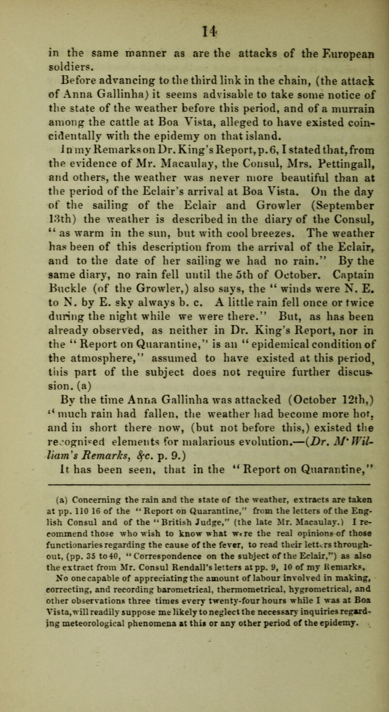 in the same manner as are the attacks of the European soldiers. Before advancing to the third link in the chain, (the attack of Anna Gallinha) it seems advisable to take some notice of the state of the weather before this period, and of a murrain among the cattle at Boa Vista, alleged to have existed coin- cidentally with the epidemy on that island. I n my Remarks on Dr. King’s Report, p. 6,1 stated that, from the evidence of Mr. Macaulay, the Consul, Mrs. Pettingall, and others, the weather was never more beautiful than at the period of the Eclair’s arrival at Boa Vista. On the day of the sailing of the Eclair and Growler (September 13th) the weather is described in the diary of the Consul, “ as warm in the sun, but with cool breezes. The weather has been of this description from the arrival of the Eclair, and to the date of her sailing we had no rain.” By the same diary, no rain fell until the 5th of October. Captain Buckle (of the Growler,) also says, the “ winds were N. E. to N. by E. sky always b. c. A little rain fell once or twice during the night while we were there.” But, as has been already observed, as neither in Dr. King’s Report, nor in the “ Report on Quarantine,” is an “ epidemical condition of the atmosphere,” assumed to have existed at this period, this part of the subject does not require further discus* sion. (a) By the time Anna Gallinha was attacked (October 12th,) li much rain had fallen, the weather had become more hot, and in short there now, (but not before this,) existed the recognised elements for malarious evolution.—(Dr. M'Wil- liam's Remarks, fyc. p. 9.) It has been seen, that in the “ Report on Quarantine,” (a) Concerning the rain and the state of the weather, extracts are taken at pp. 110 16 of the “ Report on Quarantine,” from the letters of the Eng- lish Consul and of the “British Judge,” (the late Mr. Macaulay.) I re- commend those who wish to know what wtre the real opinions of those functionaries regarding the cause of the fever, to read their letters through- out, (pp. 35 to 40, “Correspondence on the subject of the Eclair,”) as also the extract from Mr. Consul Kendall’s letters atpp. 9, 10 of my Kemarks. No one capable of appreciating the amount of labour involved in making, correcting, and recording barometrical, thermometrical, hygrometrical, and other observations three times every twenty-four hours while I was at Boa Vista, will readily suppose me likely to neglect the necessary inquiries regard- ing meteorological phenomena at this or any other period of the epidemy.