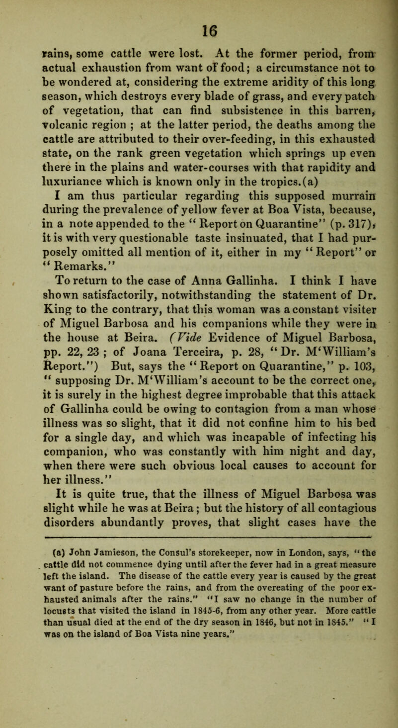 rains, some cattle were lost. At the former period, from actual exhaustion from want oF food; a circumstance not to he wondered at, considering the extreme aridity of this long season, which destroys every blade of grass, and every patch of vegetation, that can find subsistence in this barren, volcanic region ; at the latter period, the deaths among the cattle are attributed to their over-feeding, in this exhausted state, on the rank green vegetation which springs up even there in the plains and water-courses with that rapidity and luxuriance which is known only in the tropics.(a) I am thus particular regarding this supposed murrain during the prevalence of yellow fever at Boa Vista, because, in a note appended to the “ Report on Quarantine” (p. 317)> it is with very questionable taste insinuated, that I had pur- posely omitted all mention of it, either in my “ Report” or “ Remarks.” To return to the case of Anna Gallinha. I think I have shown satisfactorily, notwithstanding the statement of Dr. King to the contrary, that this woman was a constant visiter of Miguel Barbosa and his companions while they were in the house at Beira. (Vide Evidence of Miguel Barbosa, pp. 22,23; of Joana Terceira, p. 28, “Dr. M‘William’s Report.”) But, says the “Report on Quarantine,” p. 103, “ supposing Dr. M‘William’s account to be the correct one, it is surely in the highest degree improbable that this attack of Gallinha could he owing to contagion from a man whose illness was so slight, that it did not confine him to his bed for a single day, and which was incapable of infecting his companion, who was constantly with him night and day, when there were such obvious local causes to account for her illness.” It is quite true, that the illness of Miguel Barbosa was Blight while he was at Beira; but the history of all contagious disorders abundantly proves, that slight cases have the (a) John Jamieson, the Consul’s storekeeper, now in London, says, “the cattle did not commence dying until after the fever had in a great measure left the island. The disease of the cattle every year is caused by the great want of pasture before the rains, and from the overeating of the poor ex- hausted animals after the rains.” “I saw no change in the number of locusts that visited the island in 1845-6, from any other year. More cattle than usual died at the end of the dry season in 1846, but not in 1845.” “ I was on the island of Boa Vista nine years.”