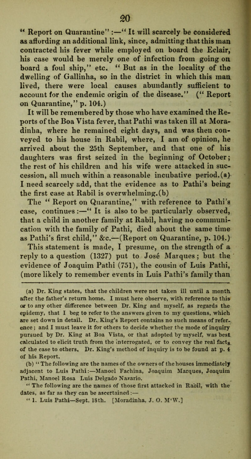 “ Report on Quarantine” :—“ It will scarcely be considered as affording an additional link, since, admitting that this man contracted his fever while employed on board the Eclair, his case would be merely one of infection from going on board a foul ship,” etc. (i But as in the locality of the dwelling of Gallinha, so in the district in which this man lived, there were local causes abundantly sufficient to account for the endemic origin of the disease.” (“ Report on Quarantine,” p. 104.) It will be remembered by those who have examined the Re- ports of the Boa Vista fever, thatPathi was taken ill at Mora- dinlia, where he remained eight days, and was then con- veyed to his house in Rabil, where, I am of opinion, he arrived about the 25th September, and that one of his daughters was first seized in the beginning of October; the rest of his children and his wife were attacked in suc- cession, all much within a reasonable incubative period.(a) I need scarcely add, that the evidence as to Pathi’s being the first case at Rabil is overwhelming.(b) The “ Report on Quarantine,” with reference to Pathi’s case, continues :—“ It is also to be particularly observed, that a child in another family at Rabil, having no communi- cation with the family of Pathi, died about the same time as Pathi’s first child,” &c.—(Report on Quarantine, p. 104.) This statement is made, I presume, on the strength of a reply to a question (1327) put to Jose Marques; but the evidence of Joaquim Pathi (751), the cousin of Luis Pathi, (more likely to remember events in Luis Pathi’s family than (a) Dr. King states, that the children were not taken ill until a month after the father’s return home. I must here observe, with reference to this or to any other difference between Dr. King and myself, as regards the epidemy, that I beg to refer to the answers given to my questions, which are set down in detail. Dr. King’s Report contains no such means of refer- ence ; and I must leave it for others to decide whether the mode of inquiry pursued by Dr. King at Boa Vista, or that adopted by myself, was best calculated to elicit truth from the Interrogated, or to convey the real fact8 of the case to others. Dr. King’s method of inquiry is to be found at p. 4 of his Report. (b) “ The following are the names of the owners of the houses immediately adjacent to Luis Pathi:—Manoel Fachina, Joaquim Marques, Joaquim Pathi, Manoel Rosa Luis Delgado Nazario. “ The following are the names of those first attacked in Rabil, with the dates, as far as they can be ascertained:— “ 1. Luis Pathi—Sept. 18th. [Moradinha, J. O. M‘W.]