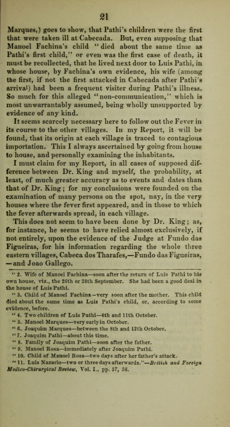 Marques,) goes to show, that Pathi’s children were the first that were taken ill at Cabecada. But, even supposing that Manoel Fachina’s child “ died about the same time as Pathi’s first child,’* or even was the first case of death, it must be recollected, that he lived next door to Luis Pathi, in whose house, by Fachina’s own evidence, his wife (among the first, if not the first attacked in Cabecada after Pathi’s arrival) had been a frequent visiter during Pathi’s illness. So much for this alleged “non-communication,” which is most unwarrantably assumed, being wholly unsupported by evidence of any kind. It seems scarcely necessary here to follow out the Fever in its course to the other villages. In my Report, it will be found, that its origin at each village is traced to contagious importation. This I always ascertained by going from house to house, and personally examining the inhabitants. I must claim for my Report, in all cases of supposed dif- ference between Dr. King and myself, the probability, at least, of much greater accuracy as to events and dates than that of Dr. King; for my conclusions were founded on the examination of many persons on the spot, nay, in the very houses where the fever first appeared, and in those to which the fever afterwards spread, in each village. This does not seem to have been done by Dr. King ; as, for instance, he seems to have relied almost exclusively, if not entirely, upon the evidence of the Judge at Fundo das Figueiras, for his information regarding the whole three eastern villages, Cabeca dosTharafes,—Fundo das Figueiras, — and Joao Gallego. “ 2. Wife of Manoel Fachina—soon after the return of Luis Pathi to his own house, viz., the 26th or 28th September. She had been a good deal in the house of Luis Pathi. 44 3. Child of Manoel Fachina—very soon after the mother. This child died about the same time as Luis Pathi’s child, or, according to some evidence, before. “ 4. Two children of Luis Pathi—4th and 11th October. 44 5. Manoel Marques—very early in October. 44 6. Joaquim Marques—between the 8th and 12th October. 44 7. Joaquim Pathi—about this time. 41 8. Family of Joaquim Pathi—soon after the father. 44 9. Manoel Rosa—immediately after Joaquim Pathi. 44 10. Child of Manoel Rosa—two days after her father’s attack. 4411. Luis Nazario—two or three days afterwards.”—British and Foreign M edico-Chirurgical Review, Vol. I., pp. 57, 58.