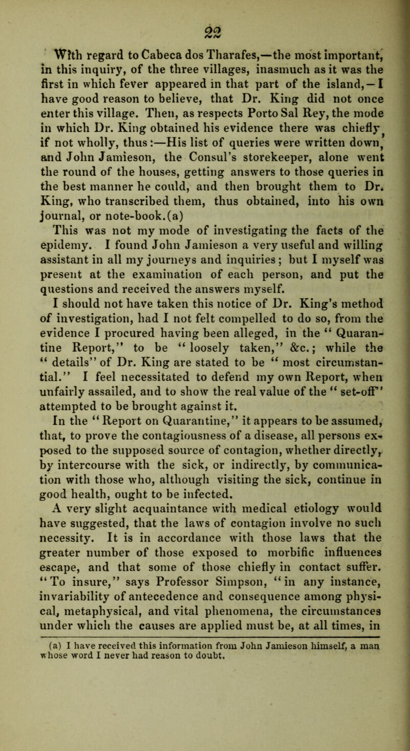 With regard to Cabeca dos Tharafes,—the most important, in this inquiry, of the three villages, inasmuch as it was the first in which fever appeared in that part of the island,—I have good reason to believe, that Dr. King did not once enter this village. Then, as respects Porto Sal Rey, the mode in which Dr. King obtained his evidence there was chiefly if not wholly, thus:—His list of queries were written down, and John Jamieson, the Consul’s storekeeper, alone went the round of the houses, getting answers to those queries in the best manner he could, and then brought them to Dr. King, who transcribed them, thus obtained, into his own journal, or note-book.(a) This was not my mode of investigating the facts of the epidemy. I found John Jamieson a very useful and willing assistant in all my journeys and inquiries ; but I myself was present at the examination of each person, and put the questions and received the answers myself. I should not have taken this notice of Dr. King’s method of investigation, had I not felt compelled to do so, from the evidence I procured having been alleged, in the “ Quaran- tine Report,” to be “ loosely taken,” &c.; while the “ details” of Dr. King are stated to be “ most circumstan- tial.” I feel necessitated to defend my own Report, when unfairly assailed, and to show the real value of the “ set-off” attempted to be brought against it. In the “ Report on Quarantine,” it appears to be assumed, that, to prove the contagiousness of a disease, all persons ex- posed to the supposed source of contagion, whether directly,, by intercourse with the sick, or indirectly, by communica- tion with those who, although visiting the sick, continue in good health, ought to be infected. A very slight acquaintance with medical etiology would have suggested, that the laws of contagion involve no such necessity. It is in accordance with those laws that the greater number of those exposed to morbific influences escape, and that some of those chiefly in contact suffer. “To insure,” says Professor Simpson, “in any instance, invariability of antecedence and consequence among physi- cal, metaphysical, and vital phenomena, the circumstances under which the causes are applied must be, at all times, in (a) I have received this information from John Jamieson himself, a man whose word I never had reason to doubt.