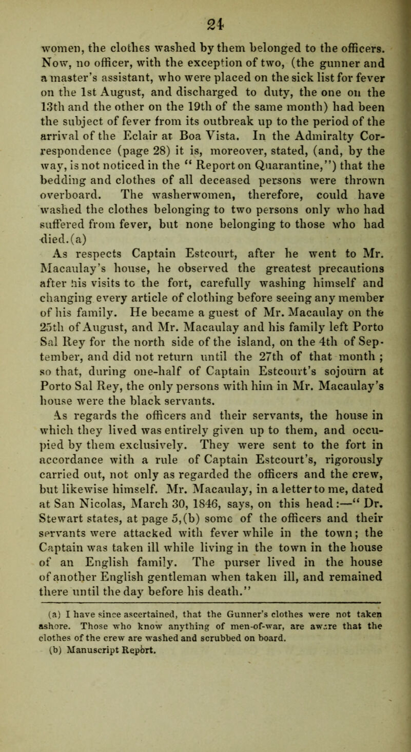 women, the clothes washed by them belonged to the officers. Now, no officer, with the exception of two, (the gunner and a master’s assistant, who were placed on the sick list for fever on the 1st August, and discharged to duty, the one on the 13th and the other on the 19th of the same month) had been the subject of fever from its outbreak up to the period of the arrival of the Eclair at Boa Vista. In the Admiralty Cor- respondence (page 28) it is, moreover, stated, (and, by the way, is not noticed in the “ Report on Quarantine,”) that the bedding and clothes of all deceased persons were thrown overboard. The washerwomen, therefore, could have washed the clothes belonging to two persons only who had suffered from fever, but none belonging to those who had <lied.(a) As respects Captain Estcourt, after he went to Mr. Macaulay’s house, he observed the greatest precautions after his visits to the fort, carefully washing himself and changing every article of clothing before seeing any member of his family. He became a guest of Mr. Macaulay on the 25th of August, and Mr. Macaulay and his family left Porto Sal Key for the north side of the island, on the 4th of Sep- tember, and did not return until the 27th of that month ; so that, during one-half of Captain Estcourt’s sojourn at Porto Sal Rey, the only persons with him in Mr. Macaulay’s house were the black servants. A.s regards the officers and their servants, the house in which they lived was entirely given up to them, and occu- pied by them exclusively. They were sent to the fort in accordance with a rule of Captain Estcourt’s, rigorously carried out, not only as regarded the officers and the crew, but likewise himself. Mr. Macaulay, in a letter to me, dated at San Nicolas, March 30, 1846, says, on this head :—“ Dr. Stewart states, at page 5,(b) some of the officers and their servants were attacked with fever while in the town; the Captain was taken ill while living in the town in the house of an English family. The purser lived in the house of another English gentleman when taken ill, and remained there until the day before his death.” (a) I have since ascertained, that the Gunner’s clothes were not taken ashore. Those who know anything of men-of-war, are awire that the clothes of the crew are washed and scrubbed on board. (b) Manuscript Repbrt.