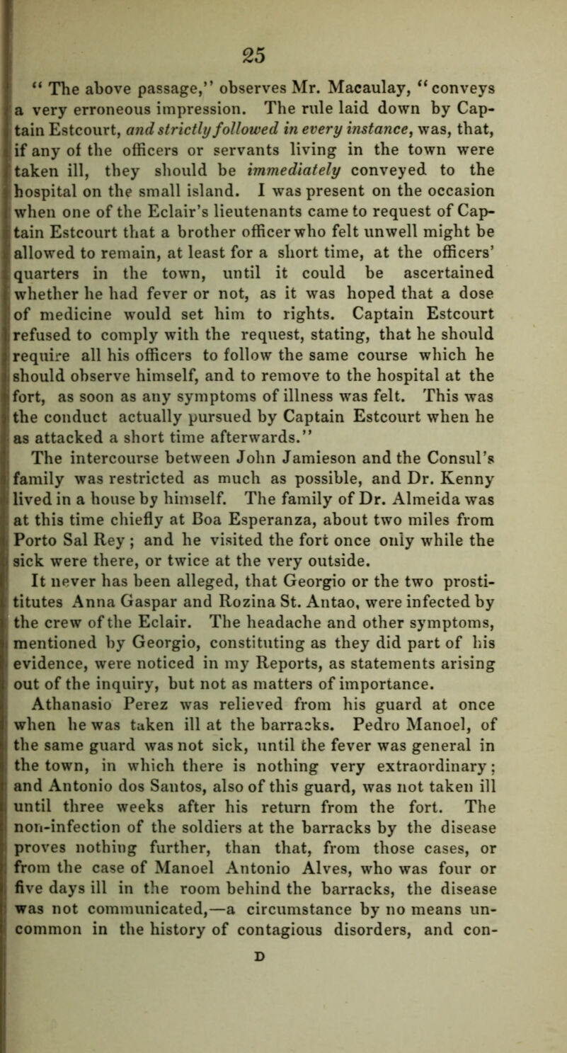 “ The above passage,’’ observes Mr. Macaulay, “ conveys a very erroneous impression. The rule laid down by Cap- tain Estcourt, and strictly followed in every instance, was, that, if any of the officers or servants living in the town were taken ill, they should be immediately conveyed to the hospital on the small island. I was present on the occasion when one of the Eclair’s lieutenants came to request of Cap- tain Estcourt that a brother officer who felt unwell might be allowed to remain, at least for a short time, at the officers’ quarters in the town, until it could be ascertained whether he had fever or not, as it was hoped that a dose of medicine would set him to rights. Captain Estcourt refused to comply with the request, stating, that he should require all his officers to follow the same course which he should observe himself, and to remove to the hospital at the fort, as soon as any symptoms of illness was felt. This was the conduct actually pursued by Captain Estcourt when he as attacked a short time afterwards.” The intercourse between John Jamieson and the Consul’s family was restricted as much as possible, and Dr. Kenny lived in a house by himself. The family of Dr. Almeida was at this time chiefly at Boa Esperanza, about two miles from Porto Sal Rey ; and he visited the fort once only while the sick were there, or twice at the very outside. It never has been alleged, that Georgio or the two prosti- titutes Anna Gaspar and Rozina St. Antao, were infected by the crew of the Eclair. The headache and other symptoms, mentioned by Georgio, constituting as they did part of his evidence, were noticed in my Reports, as statements arising out of the inquiry, but not as matters of importance. Athanasio Perez was relieved from his guard at once when he was taken ill at the barracks. Pedro Manoel, of the same guard was not sick, until the fever was general in the town, in which there is nothing very extraordinary; and Antonio dos Santos, also of this guard, was not taken ill until three weeks after his return from the fort. The non-infection of the soldiers at the barracks by the disease proves nothing further, than that, from those cases, or from the case of Manoel Antonio Alves, who was four or five days ill in the room behind the barracks, the disease was not communicated,—a circumstance by no means un- common in the history of contagious disorders, and con- D
