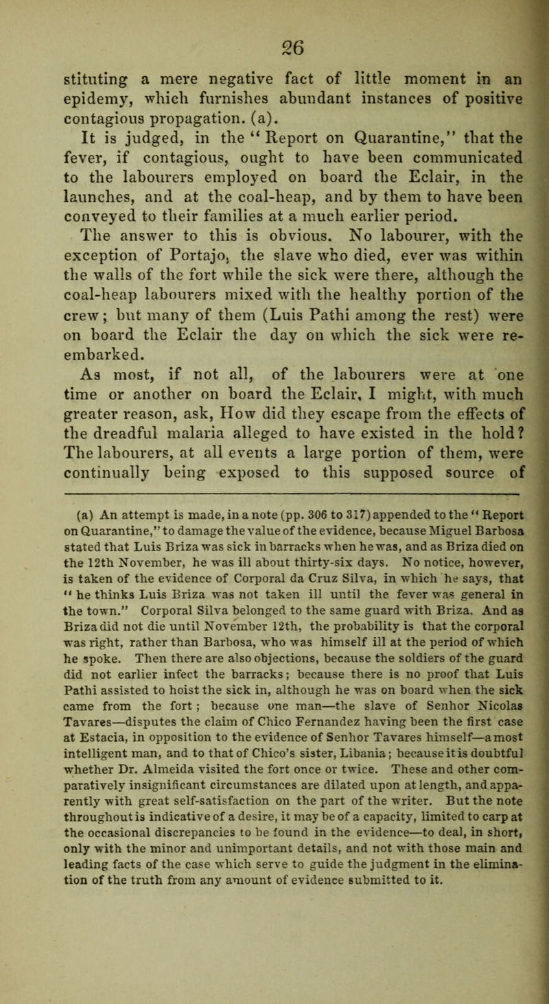 stituting a mere negative fact of little moment in an epidemy, which furnishes abundant instances of positive contagious propagation, (a). It is judged, in the “ Report on Quarantine,” that the fever, if contagious, ought to have been communicated to the labourers employed on board the Eclair, in the launches, and at the coal-heap, and by them to have been conveyed to their families at a much earlier period. The answer to this is obvious. No labourer, with the exception of Portajo, the slave who died, ever was within the walls of the fort while the sick were there, although the coal-heap labourers mixed with the healthy portion of the crew; but many of them (Luis Pathi among the rest) were on board the Eclair the day on which the sick were re- embarked. As most, if not all, of the labourers were at one time or another on board the Eclair, I might, with much greater reason, ask, How did they escape from the effects of the dreadful malaria alleged to have existed in the hold? The labourers, at all events a large portion of them, were continually being exposed to this supposed source of (a) An attempt is made, in a note (pp. 306 to 317) appended to the “ Report on Quarantine,” to damage the value of the evidence, because Miguel Barbosa stated that Luis Briza was sick in barracks when he was, and as Brizadied on the 12th November, he was ill about thirty-six days. No notice, however, is taken of the evidence of Corporal da Cruz Silva, in which he says, that ** he thinks Luis Briza was not taken ill until the fever was general in the town.” Corporal Silva belonged to the same guard with Briza. And as Briza did not die until November 12th, the probability is that the corporal was right, rather than Barbosa, who was himself ill at the period of which he spoke. Then there are also objections, because the soldiers of the guard did not earlier infect the barracks; because there is no proof that Luis Pathi assisted to hoist the sick in, although he was on board when the sick came from the fort; because one man—the slave of Senhor Nicolas Tavares—disputes the claim of Chico Fernandez having been the first case at Estacia, in opposition to the evidence of Senhor Tavares himself—a most intelligent man, and to that of Chico’s sister, Libania; because it is doubtful whether Dr. Almeida visited the fort once or twice. These and other com- paratively insignificant circumstances are dilated upon at length, and appa- rently with great self-satisfaction on the part of the writer. But the note throughout is indicative of a desire, it maybe of a capacity, limited to carp at the occasional discrepancies to be found in the evidence—to deal, in short, only with the minor and unimportant details, and not with those main and leading facts of the case which serve to guide the judgment in the elimina- tion of the truth from any amount of evidence submitted to it.