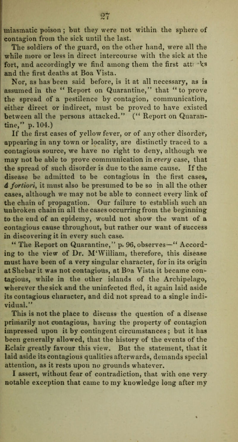 I miasmatic poison ; but they were not within the sphere of i; contagion from the sick until the last. The soldiers of the guard, on the other hand, were all the while more or less in direct intercourse with the sick at the fort, and accordingly we find among them the first att? ~ks and the first deaths at Boa Vista. Nor, as has been said before, is it at all necessary, as is assumed in the “ Report on Quarantine,” that “to prove the spread of a pestilence by contagion, communication, either direct or indirect, must be proved to have existed between all the persons attacked.” (“ Report on Quaran- tine,” p. 104.) If the first cases of yellow fever, or of any other disorder, appearing in any town or locality, are distinctly traced to a contagious source, we have no right to deny, although we may not be able to prove communication in every case, that the spread of such disorder is due to the same cause. If the disease be admitted to be contagious in the first cases, d fortiori, it must also be presumed to be so in all the other cases, although we may not be able to connect every link of the chain of propagation. Our failure to establish such an unbroken chain in all the cases occurring from the beginning to the end of an epidemy, would not show the want of a contagious cause throughout, but rather our want of success in discovering it in every such case. “ The Report on Quarantine,” p. 96, observes—“ Accord- ing to the view of Dr. M‘William, therefore, this disease must have been of a very singular character, for in its origin atShebar it was not contagious, at Boa Vista it became con- tagious, while in the other islands of the Archipelago, wherever the sick and the uninfected fled, it again laid aside its contagious character, and did not spread to a single indi- vidual.” This is not the place to discuss the question of a disease primarily not contagious, having the property of contagion impressed upon it by contingent circumstances ; but it has been generally allowed, that the history of the events of the Eclair greatly favour this view. But the statement, that it laid aside its contagious qualities afterwards, demands special attention, as it rests upon no grounds whatever. I assert, without fear of contradiction, that with one very notable exception that came to my knowledge long after my