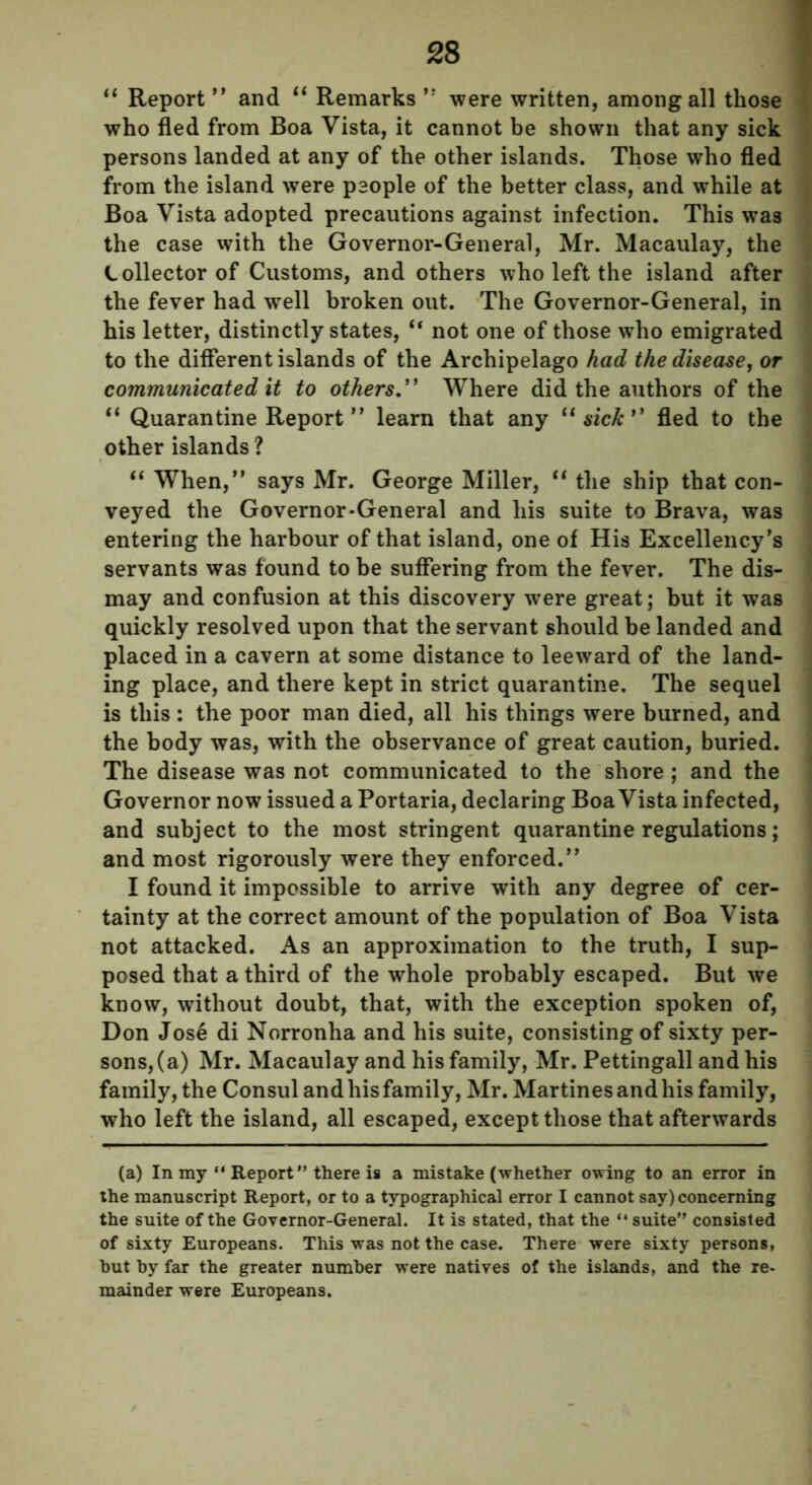 “ Report ” and “ Remarks ” were written, among all those who fled from Boa Vista, it cannot be shown that any sick persons landed at any of the other islands. Those who fled from the island were people of the better class, and while at Boa Vista adopted precautions against infection. This was the case with the Governor-General, Mr. Macaulay, the Lollector of Customs, and others who left the island after the fever had well broken out. The Governor-General, in his letter, distinctly states, “ not one of those who emigrated to the different islands of the Archipelago had the disease, or communicated it to others.” Where did the authors of the “ Quarantine Report ” learn that any “ sick1' fled to the other islands ? “ When,” says Mr. George Miller, “ the ship that con- veyed the Governor-General and his suite to Brava, was entering the harbour of that island, one of His Excellency’s servants was found to be suffering from the fever. The dis- may and confusion at this discovery were great; but it was quickly resolved upon that the servant should be landed and placed in a cavern at some distance to leeward of the land- ing place, and there kept in strict quarantine. The sequel is this : the poor man died, all his things were burned, and the body was, with the observance of great caution, buried. The disease was not communicated to the shore ; and the Governor now issued a Portaria, declaring Boa Vista infected, and subject to the most stringent quarantine regulations; and most rigorously were they enforced.” I found it impossible to arrive with any degree of cer- tainty at the correct amount of the population of Boa Vista not attacked. As an approximation to the truth, I sup- posed that a third of the whole probably escaped. But we know, without doubt, that, with the exception spoken of, Don Jose di Norronha and his suite, consisting of sixty per- sons,(a) Mr. Macaulay and his family, Mr. Pettingall and his family, the Consul and his family, Mr. Martines and his family, who left the island, all escaped, except those that afterwards (a) In my “ Report” there is a mistake (whether owing to an error in the manuscript Report, or to a typographical error I cannot say) concerning the suite of the Governor-General. It is stated, that the “ suite” consisted of sixty Europeans. This was not the case. There were sixty persons, but by far the greater number were natives of the islands, and the re- mainder were Europeans.