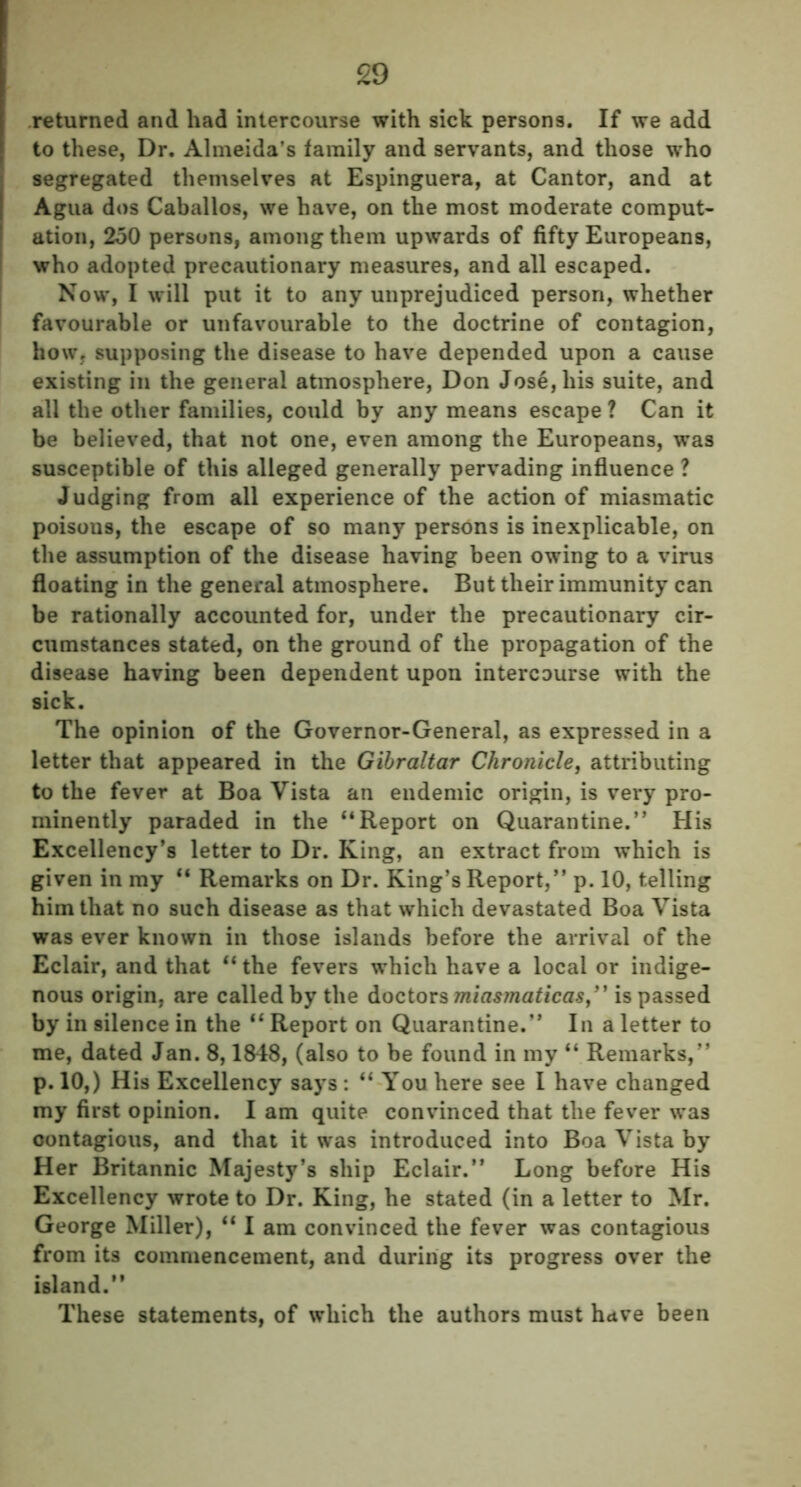 returned and had intercourse with sick persons. If we add to these, Dr. Almeida’s family and servants, and those who segregated themselves at Espinguera, at Cantor, and at Agua dos Caballos, we have, on the most moderate comput- ation, 250 persons, among them upwards of fifty Europeans, who adopted precautionary measures, and all escaped. Now, I will put it to any unprejudiced person, whether favourable or unfavourable to the doctrine of contagion, how, supposing the disease to have depended upon a cause existing in the general atmosphere, Don Jose, his suite, and all the other families, could by any means escape ? Can it be believed, that not one, even among the Europeans, was susceptible of this alleged generally pervading influence ? Judging from all experience of the action of miasmatic poisous, the escape of so many persons is inexplicable, on the assumption of the disease having been owing to a virus floating in the general atmosphere. But their immunity can be rationally accounted for, under the precautionary cir- cumstances stated, on the ground of the propagation of the disease having been dependent upon intercourse with the sick. The opinion of the Governor-General, as expressed in a letter that appeared in the Gibraltar Chronicle, attributing to the fever at Boa Vista an endemic origin, is very pro- minently paraded in the “Report on Quarantine.” His Excellency’s letter to Dr. King, an extract from which is given in my “ Remarks on Dr. King’s Report,” p. 10, telling him that no such disease as that which devastated Boa Vista was ever known in those islands before the arrival of the Eclair, and that “ the fevers which have a local or indige- nous origin, are called by the doctors miasmaticas,” is passed by in silence in the “ Report on Quarantine.” In a letter to me, dated Jan. 8,1848, (also to be found in my “ Remarks,” p. 10,) His Excellency says: “ You here see I have changed my first opinion. I am quite convinced that the fever was contagious, and that it was introduced into Boa Vista by Her Britannic Majesty’s ship Eclair.” Long before His Excellency wrote to Dr. King, he stated (in a letter to Mr. George Miller), “ I am convinced the fever was contagious from its commencement, and during its progress over the island.” These statements, of which the authors must have been