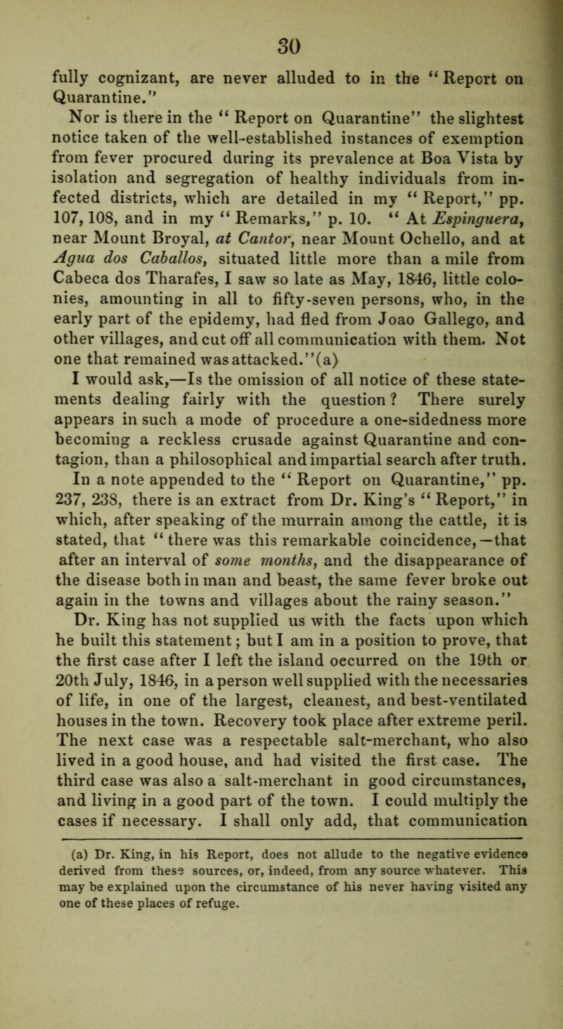 fully cognizant, are never alluded to in the “ Report on Quarantine.” Nor is there in the “ Report on Quarantine” the slightest notice taken of the well-established instances of exemption from fever procured during its prevalence at Boa Vista by isolation and segregation of healthy individuals from in- fected districts, which are detailed in my “ Report,” pp. 107,108, and in my “ Remarks,” p. 10. “ At Espinguera, near Mount Broyal, at Cantor, near Mount Ochello, and at Agua dos Caballos, situated little more than a mile from Cabeca dos Tharafes, I saw so late as May, 1846, little colo- nies, amounting in all to fifty-seven persons, who, in the early part of the epidemy, had fled from Joao Gallego, and other villages, and cut off all communication with them. Not one that remained was attacked.”(a) I would ask,—Is the omission of all notice of these state- ments dealing fairly with the question ? There surely appears in such a mode of procedure a one-sidedness more becoming a reckless crusade against Quarantine and con- tagion, than a philosophical and impartial search after truth. In a note appended to the “ Report on Quarantine/’ pp. 237, 238, there is an extract from Dr. King’s “ Report,” in which, after speaking of the murrain among the cattle, it is stated, that “ there was this remarkable coincidence,—that after an interval of some months, and the disappearance of the disease both in man and beast, the same fever broke out again in the towns and villages about the rainy season.” Dr. King has not supplied us with the facts upon which he built this statement; but I am in a position to prove, that the first case after I left the island occurred on the 19th or 20th July, 1846, in a person well supplied with the necessaries of life, in one of the largest, cleanest, and best-ventilated houses in the town. Recovery took place after extreme peril. The next case was a respectable salt-merchant, who also lived in a good house, and had visited the first case. The third case was also a salt-merchant in good circumstances, and living in a good part of the town. I could multiply the cases if necessary. I shall only add, that communication (a) Dr. King, in his Report, does not allude to the negative evidence derived from these sources, or, indeed, from any source -whatever. This may be explained upon the circumstance of his never having visited any one of these places of refuge.