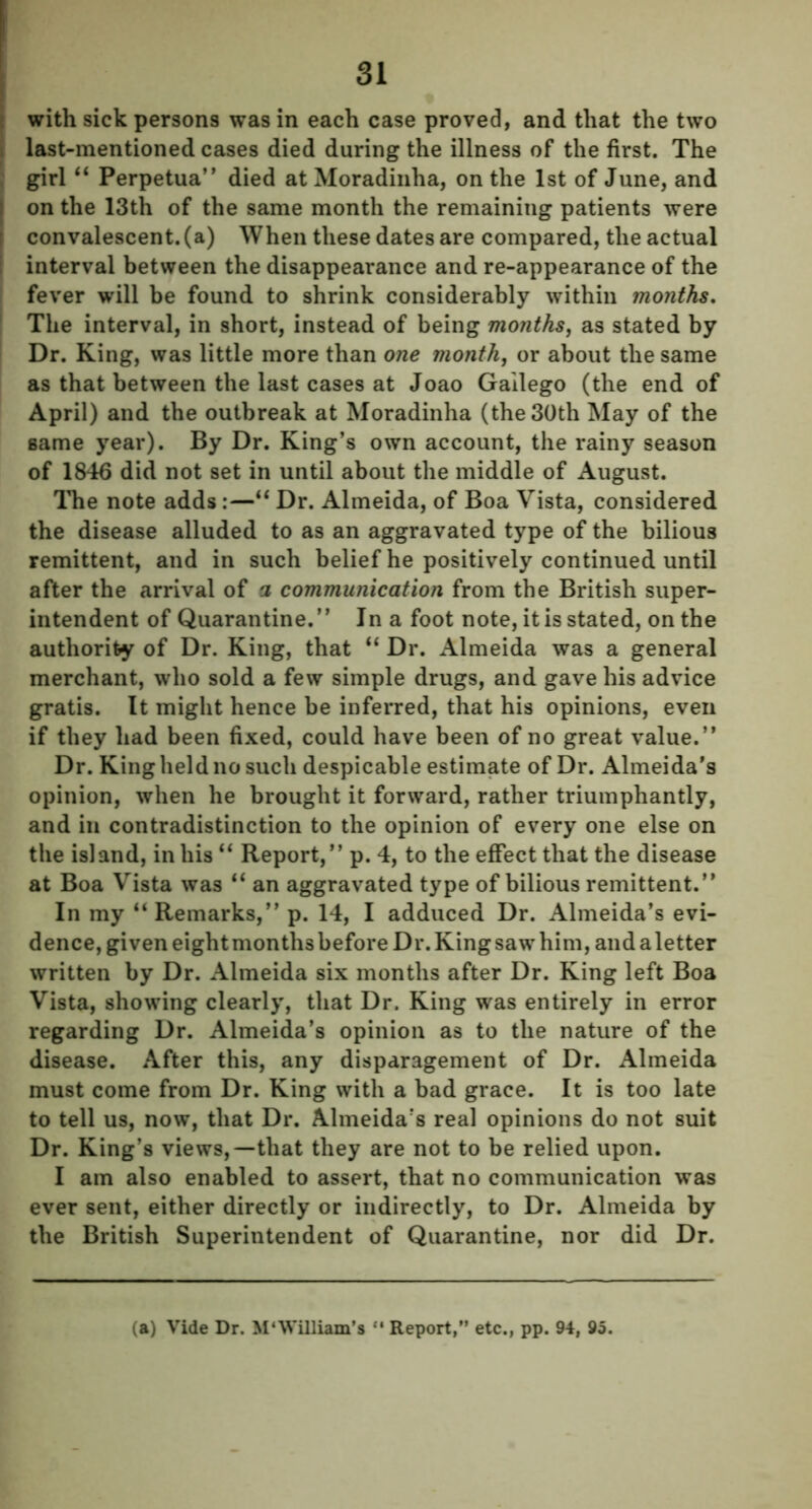 with sick persons was in each case proved, and that the two last-mentioned cases died during the illness of the first. The girl “ Perpetua” died at Moradinha, on the 1st of June, and on the 13th of the same month the remaining patients were convalescent, (a) When these dates are compared, the actual interval between the disappearance and re-appearance of the fever will be found to shrink considerably within months. The interval, in short, instead of being months, as stated by Dr. King, was little more than one month, or about the same as that between the last cases at Joao Gailego (the end of April) and the outbreak at Moradinha (the 30th May of the same year). By Dr. King’s own account, the rainy season of 1846 did not set in until about the middle of August. The note adds:—“ Dr. Almeida, of Boa Vista, considered the disease alluded to as an aggravated type of the bilious remittent, and in such belief he positively continued until after the arrival of a communication from the British super- intendent of Quarantine.” In a foot note, it is stated, on the authority of Dr. King, that “ Dr. Almeida was a general merchant, who sold a few simple drugs, and gave his advice gratis. It might hence be inferred, that his opinions, even if they had been fixed, could have been of no great value.” Dr. King held no such despicable estimate of Dr. Almeida's opinion, when he brought it forward, rather triumphantly, and in contradistinction to the opinion of every one else on the island, in his “ Report,” p. 4, to the effect that the disease at Boa Vista was “ an aggravated type of bilious remittent.” In my “Remarks,” p. 14, I adduced Dr. Almeida’s evi- dence, given eight months before Dr. King saw him, and a letter written by Dr. Almeida six months after Dr. King left Boa Vista, showing clearly, that Dr. King was entirely in error regarding Dr. Almeida’s opinion as to the nature of the disease. After this, any disparagement of Dr. Almeida must come from Dr. King with a bad grace. It is too late to tell us, now, that Dr. Almeida’s real opinions do not suit Dr. King’s views,—that they are not to be relied upon. I am also enabled to assert, that no communication was ever sent, either directly or indirectly, to Dr. Almeida by the British Superintendent of Quarantine, nor did Dr. (a) Vide Dr. M'William’s “ Report,” etc., pp. 94, 95.