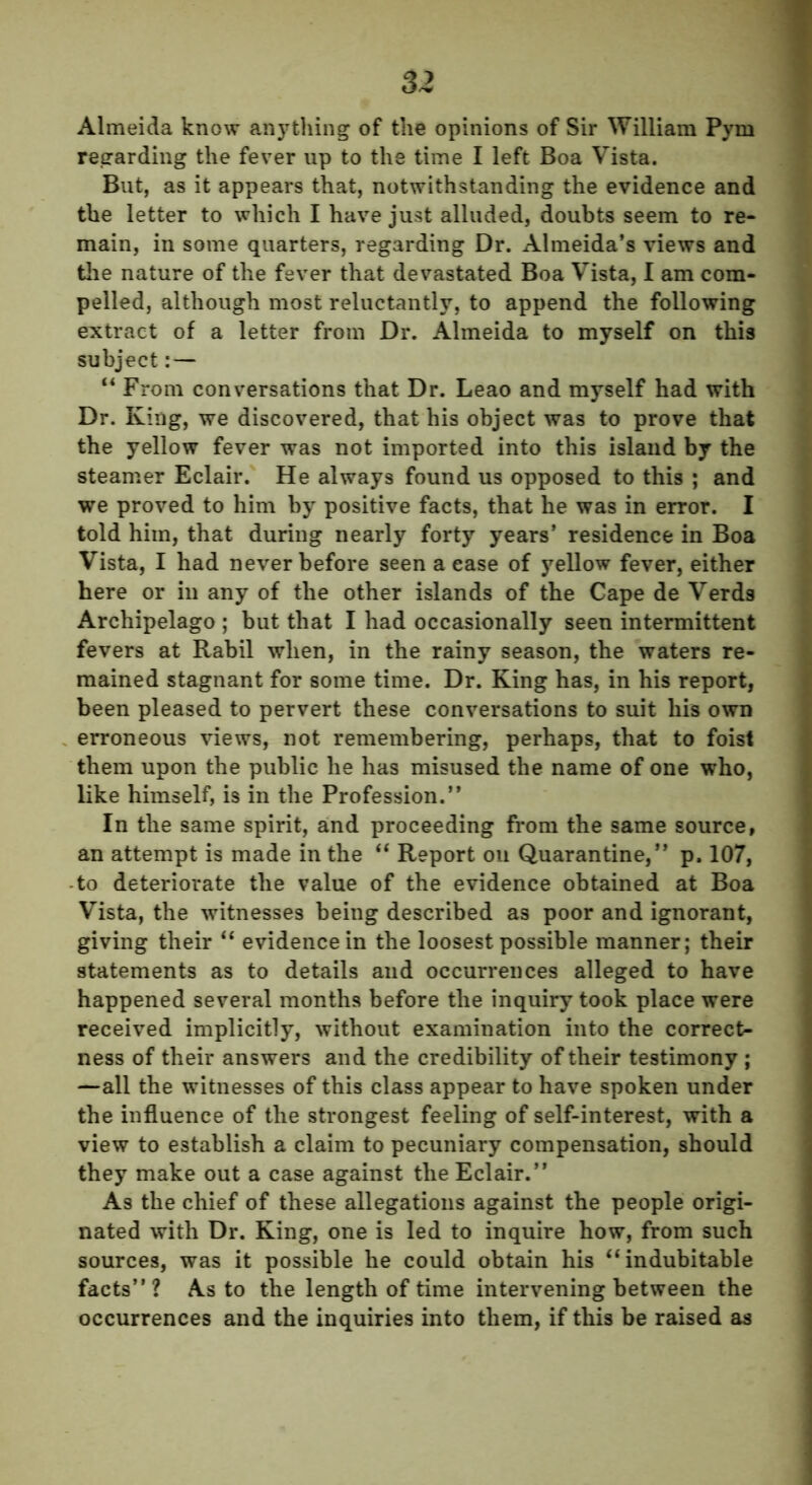 Almeida know anything of the opinions of Sir William Pym regarding the fever up to the time I left Boa Vista. But, as it appears that, notwithstanding the evidence and the letter to which I have just alluded, doubts seem to re- main, in some quarters, regarding Dr. Almeida’s views and the nature of the fever that devastated Boa Vista, I am com- pelled, although most reluctantly, to append the following extract of a letter from Dr. Almeida to myself on this subject:— “ From conversations that Dr. Leao and myself had with Dr. King, we discovered, that his object was to prove that the yellow fever was not imported into this island by the steamer Eclair. He always found us opposed to this ; and we proved to him by positive facts, that he was in error. I told him, that during nearly forty years’ residence in Boa Vista, I had never before seen a case of yellow fever, either here or in any of the other islands of the Cape de Verds Archipelago ; but that I had occasionally seen intermittent fevers at Rabil when, in the rainy season, the waters re- mained stagnant for some time. Dr. King has, in his report, been pleased to pervert these conversations to suit his own erroneous views, not remembering, perhaps, that to foist them upon the public he has misused the name of one who, like himself, is in the Profession.” In the same spirit, and proceeding from the same source, an attempt is made in the “ Report oil Quarantine,” p. 107, -to deteriorate the value of the evidence obtained at Boa Vista, the witnesses being described as poor and ignorant, giving their “ evidence in the loosest possible manner; their statements as to details and occurrences alleged to have happened several months before the inquiry took place were received implicitly, without examination into the correct- ness of their answers and the credibility of their testimony ; —all the witnesses of this class appear to have spoken under the influence of the strongest feeling of self-interest, with a view to establish a claim to pecuniary compensation, should they make out a case against the Eclair.” As the chief of these allegations against the people origi- nated with Dr. King, one is led to inquire how, from such sources, was it possible he could obtain his “ indubitable facts” ? As to the length of time intervening between the occurrences and the inquiries into them, if this be raised as