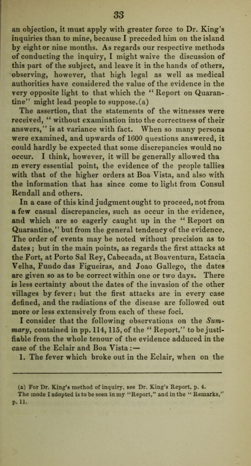 an objection, it must apply with greater force to Dr. King’s inquiries than to mine, because I preceded him on the island by eight or nine months. As regards our respective methods of conducting the inquiry, I might waive the discussion of this part of the subject, and leave it in the hands of others, observing, however, that high legal as well as medical authorities have considered the value of the evidence in the very opposite light to that which the “ Report on Quaran- tine” might lead people to suppose.(a) The assertion, that the statements of the witnesses were received, “ without examination into the correctness of their answers,” is at variance with fact. When so many persons were examined, and upwards of 1600 questions answered, it could hardly be expected that some discrepancies would no occur. I think, however, it will be generally allowed tha in every essential point, the evidence of the people tallies with that of the higher orders at Boa Vista, and also with the information that has since come to light from Consul Rendall and others. In a case of this kind judgment ought to proceed, not from a few casual discrepancies, such as occur in the evidence, and which are so eagerly caught up in the “ Report on Quarantine,” but from the general tendency of the evidence. The order of events may be noted without precision as to dates; but in the main points, as regards the first attacks at the Fort, at Porto Sal Rey, Cabecada, at Boaventura, Estacia Velha, Fundo das Figueiras, and Joao Gallego, the dates are given so as to be correct within one or two days. There is less certainty about the dates of the invasion of the other villages by fever; but the first attacks are in every case defined, and the radiations of the disease are followed out more or less extensively from each of these foci. I consider that the following observations on the Sunj- mary, contained in pp. 114, 115, of the “ Report,” to be justi- fiable from the whole tenour of the evidence adduced in the case of the Eclair and Boa Vista : — 1. The fever which broke out in the Eclair, when on the (a) For Dr. King’s method of inquiry, see Dr. King’s Report, p. 4. The mode I adopted is to be seen in my “Report,” and in the “ Remarks,1 p. 11.
