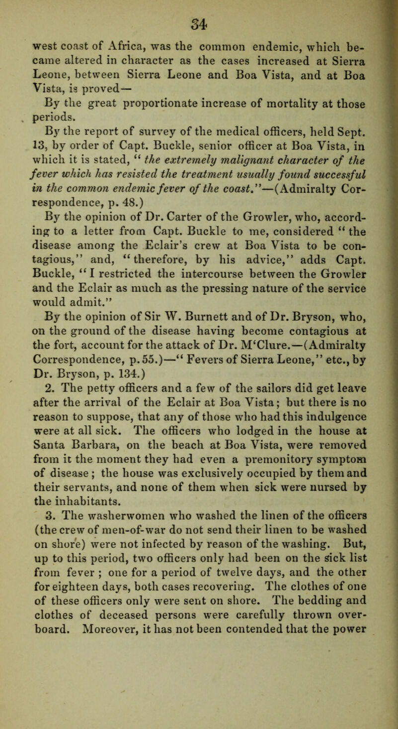 west coast of Africa, was the common endemic, which be- came altered in character as the cases increased at Sierra Leone, between Sierra Leone and Boa Vista, and at Boa Vista, is proved— By the great proportionate increase of mortality at those periods. B}r the report of survey of the medical officers, held Sept. 13, by order of Capt. Buckle, senior officer at Boa Vista, in which it is stated, “ the extremely malignant character of the fever which has resisted the treatment usually found successful in the common endemic fever of the coast ”—(Admiralty Cor- respondence, p. 48.) By the opinion of Dr. Carter of the Growler, who, accord- ing to a letter from Capt. Buckle to me, considered “ the disease among the Eclair’s crew at Boa Vista to be con- tagious,” and, “therefore, by his advice,” adds Capt. Buckle, “I restricted the intercourse between the Growler and the Eclair as much as the pressing nature of the service would admit.” By the opinion of Sir W. Burnett and of Dr. Bryson, who, on the ground of the disease having become contagious at the fort, account for the attack of Dr. M‘Clure.—(Admiralty Correspondence, p.55.)—“ Fevers of Sierra Leone,” etc., by Dr. Bryson, p. 134.) 2. The petty officers and a few of the sailors did get leave after the arrival of the Eclair at Boa Vista; but there is no reason to suppose, that any of those who had this indulgence were at all sick. The officers who lodged in the house at Santa Barbara, on the beach at Boa Vista, were removed from it the moment they had even a premonitory symptom of disease ; the house was exclusively occupied by them and their servants, and none of them when sick were nursed by the inhabitants. 3. The washerwomen who washed the linen of the officers (the crew of men-of-war do not send their linen to be washed on shore) were not infected by reason of the washing. But, up to this period, two officers only had been on the sick list from fever ; one for a period of twelve days, and the other for eighteen days, both cases recovering. The clothes of one of these officers only were sent on shore. The bedding and clothes of deceased persons were carefully thrown over- board. Moreover, it has not been contended that the power