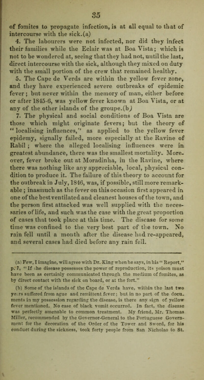 of fomites to propagate infection, is at all equal to that of intercourse with the sick.(a) 4. The labourers were not infected, nor did they infect their families while the Eclair was at Boa Vista; which is not to be wondered at, seeing that they had not, until the last, direct intercourse with the sick, although they mixed on duty with the small portion of the crew that remained healthy. 5. The Cape de Verds are within the yellow fever zone, and they have experienced severe outbreaks of epidemic fever; but never within the memory of man, either before or after 1845-6, was yellow fever known at Boa Vista, or at any of the other islands of the groupe.(b) 7. The physical and social conditions of Boa Vista are those which might originate fevers; but the theory of 11 localising influences,” as applied to the yellow fever epidemy, signally failed, more especially at the Ravine of Rabil ; where the alleged localising influences were in greatest abundance, there was the smallest mortality. More- over, fever broke out at Moradinha, in the Ravine, where there was nothing like any appreciable, local, physical con- dition to produce it. The failure of this theory to account for the outbreak in July, 1846, was, if possible, still more remark- able ; inasmuch as the fever on this occasion first appeared in one of the best ventilated and cleanest houses of the town, and the person first attacked was well supplied with the neces- saries of life, and such was the case with the great proportion of cases that took place at this time. The disease for some time was confined to the very best part of the town. No rain fell until a month after the disease had re-appeared, and several cases had died before any rain fell. (a) Few, I imagine, will agree with Dr. King when he says, in his “ Report,” p. 7, “If the disease possesses the power of reproduction, its poison must have been as certainly communicated through the medium of fomites, as by direct contact with the sick on board, or at the fort.” (b) Some of the islands of the Cape de Verds have, within the last two ye.rs suffered from ague and remittent fever; but in no part of the docu- ments in my possession regarding the disease, is there any sign of yellow fever mentioned. No case of black vomit occurred. In fact, the disease was perfectly amenable to common treatment. My friend, Mr. Thomas Miller, recommended by the Governor-General to the Portuguese Govern- ment for the decoration of the Order of the Tower and Sword, for his conduct during the sickness, took forty people from San Nicholao to St.