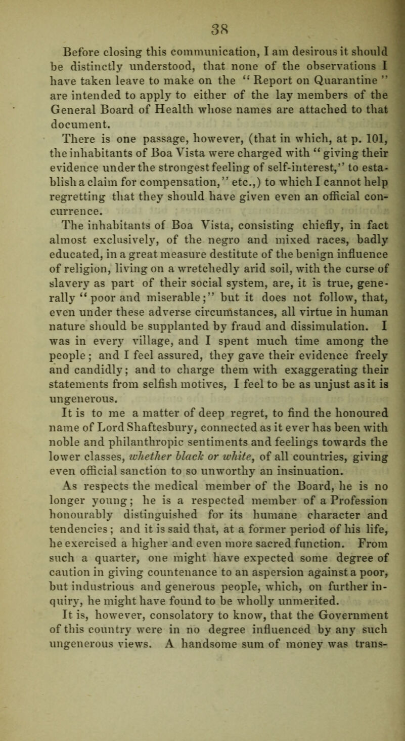 Before closing this communication, I am desirous it should be distinctly understood, that none of the observations I have taken leave to make on the “ Report on Quarantine ” are intended to apply to either of the lay members of the General Board of Health whose names are attached to that document. There is one passage, however, (that in which, at p. 101, the inhabitants of Boa Vista were charged with “ giving their evidence under the strongest feeling of self-interest,” to esta- blish a claim for compensation,” etc.,) to which I cannot help regretting that they should have given even an official con- currence. The inhabitants of Boa Vista, consisting chiefly, in fact almost exclusively, of the negro and mixed races, badly educated, in a great measure destitute of the benign influence of religion, living on a wretchedly arid soil, with the curse of slavery as part of their social system, are, it is true, gene- rally “ poor and miserable;” but it does not follow, that, even under these adverse circumstances, all virtue in human nature should be supplanted by fraud and dissimulation. I was in every village, and I spent much time among the people ; and I feel assured, they gave their evidence freely and candidly; and to charge them with exaggerating their statements from selfish motives, I feel to be as unjust as it is ungenerous. It is to me a matter of deep regret, to find the honoured name of Lord Shaftesbury, connected as it ever has been with noble and philanthropic sentiments and feelings towards the lower classes, whether black or white, of all countries, giving even official sanction to so unworthy an insinuation. As respects the medical member of the Board, he is no longer young; he is a respected member of a Profession honourably distinguished for its humane character and tendencies ; and it is said that, at a former period of his life, he exercised a higher and even more sacred function. From such a quarter, one might have expected some degree of caution in giving countenance to an aspersion against a poor, but industrious and generous people, which, on further in- quiry, he might have found to be wholly unmerited. It is, however, consolatory to know, that the Government of this country were in no degree influenced by any such ungenerous views. A handsome sum of money was trans-