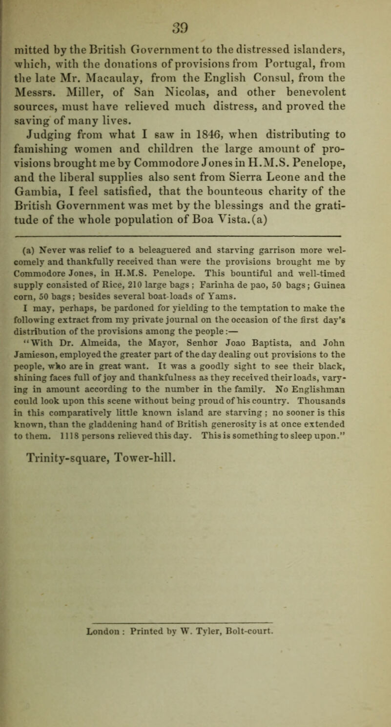 mitted by the British Government to the distressed islanders, which, with the donations of provisions from Portugal, from the late Mr. Macaulay, from the English Consul, from the Messrs. Miller, of San Nicolas, and other benevolent sources, must have relieved much distress, and proved the saving of many lives. Judging from what I saw in 1846, when distributing to famishing women and children the large amount of pro- visions brought me by Commodore Jones in H.M.S. Penelope, and the liberal supplies also sent from Sierra Leone and the Gambia, I feel satisfied, that the bounteous charity of the British Government was met by the blessings and the grati- tude of the whole population of Boa Vista, (a) (a) Never was relief to a beleaguered and starving garrison more wel- comely and thankfully received than were the provisions brought me by Commodore Jones, in H.M.S. Penelope. This bountiful and well-timed supply consisted of Rice, 210 large bags ; Farinha de pao, 50 bags; Guinea corn, 50 bags; besides several boat loads of Yams. I may, perhaps, be pardoned for yielding to the temptation to make the following extract from my private journal on the occasion of the first day’s distribution of the provisions among the people:— “With Dr. Almeida, the Mayor, Senhor Joao Baptista, and John Jamieson, employed the greater part of the day dealing out provisions to the people, who are in great want. It was a goodly sight to see their black, shining faces full of joy and thankfulness as they received their loads, vary- ing in amount according to the number in the family. No Englishman could look upon this scene without being proud of his country. Thousands in this comparatively little known island are starving ; no sooner is this known, than the gladdening hand of British generosity is at once extended to them. 1118 persons relieved this day. This is something to sleep upon Trinity-square, Tower-hill. London : Printed by W. Tyler, Bolt-court.