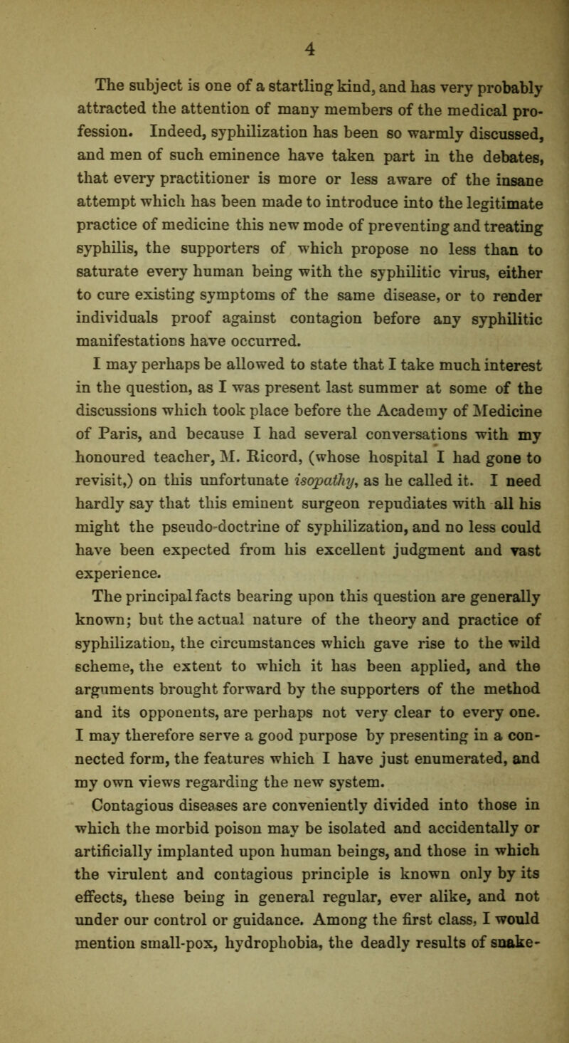 The subject is one of a startling kind, and has very probably attracted the attention of many members of the medical pro- fession. Indeed, syphilization has been so warmly discussed, and men of such eminence have taken part in the debates, that every practitioner is more or less aware of the insane attempt which has been made to introduce into the legitimate practice of medicine this new mode of preventing and treating syphilis, the supporters of which propose no less than to saturate every human being with the syphilitic virus, either to cure existing symptoms of the same disease, or to render individuals proof against contagion before any syphilitic manifestations have occurred. I may perhaps be allowed to state that I take much interest in the question, as I was present last summer at some of the discussions which took place before the Academy of Medicine of Paris, and because I had several conversations with my honoured teacher, M. Ricord, (whose hospital I had gone to revisit,) on this unfortunate isopoQiy, as he called it. I need hardly say that this eminent surgeon repudiates with all his might the pseudo-doctrine of syphilization, and no less could have been expected from his excellent judgment and vast experience. The principal facts bearing upon this question are generally known; but the actual nature of the theory and practice of syphilization, the circumstances which gave rise to the wild scheme, the extent to which it has been applied, and the arguments brought forward by the supporters of the method and its opponents, are perhaps not very clear to every one. I may therefore serve a good purpose by presenting in a con- nected form, the features which I have just enumerated, and my own views regarding the new system. Contagious diseases are conveniently divided into those in which the morbid poison may be isolated and accidentally or artificially implanted upon human beings, and those in which the virulent and contagious principle is known only by its effects, these being in general regular, ever alike, and not imder our control or guidance. Among the first class, I would mention small-pox, hydrophobia, the deadly results of snake-