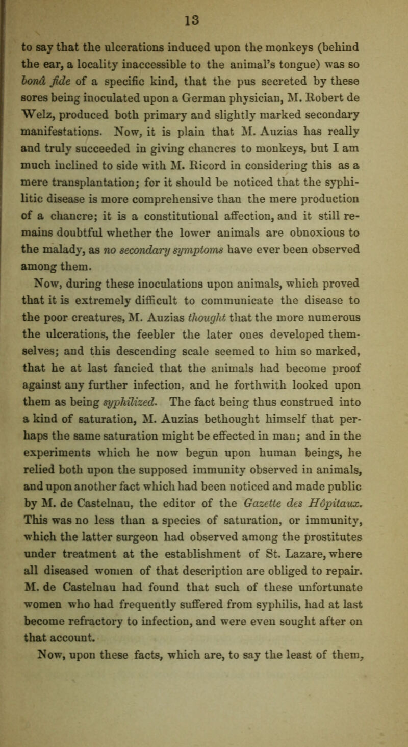 to say that the ulcerations induced upon the monkeys (behind the ear, a locality inaccessible to the animal’s tongue) was so bond fide of a specific kind, that the pus secreted by these sores being inoculated upon a German physician, M. Robert de Welz, produced both primary and slightly marked secondary manifestations. Now, it is plain that M. Auzias has really and truly succeeded in giving chancres to monkeys, but I am much inclined to side with M. Ricord in considering this as a mere transplantation; for it should be noticed that the syphi- litic disease is more comprehensive than the mere production of a chancre; it is a constitutional affection, and it still re- mains doubtful whether the lower animals are obnoxious to the malady, as no seccmdary symptoms have ever been observed among them. Now, during these inoculations upon animals, which proved that it is extremely difficult to communicate the disease to the poor creatures, M. Auzias thought that the more numerous the ulcerations, the feebler the later ones developed them- selves; and this descending scale seemed to him so marked, that he at last fancied that the animals had become proof against any further infection, and he forthwith looked upon them as being syphilized. The fact being thus construed into a kind of saturation, M. Auzias bethought himself that per- haps the same saturation might be effected in man; and in the experiments which he now begun upon human beings, he relied both upon the supposed immunity observed in animals, and upon another fact which had been noticed and made public by M. de Castelnau, the editor of the Gazette des Hdpitavx. This was no less than a species of saturation, or immunity, which the latter surgeon had observed among the prostitutes under treatment at the establishment of St. Lazare, where all diseased women of that description are obliged to repair. M. de Castelnau had found that such of these unfortunate women who had frequently suffered from syphilis, had at last become refractory to infection, and were even sought after on that account. Now, upon these facts, which are, to say the least of them.