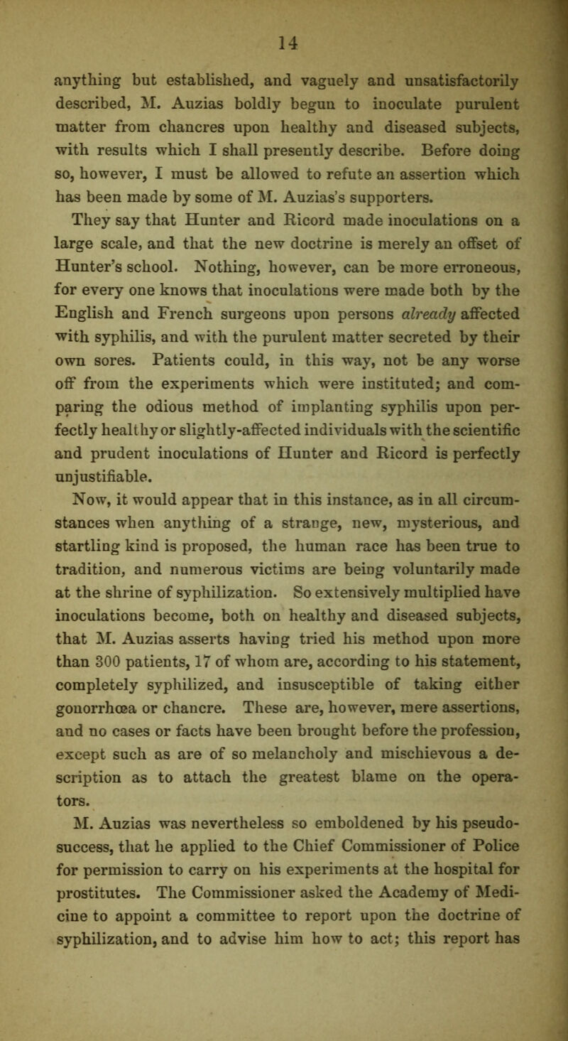 anything but established, and vaguely and unsatisfactorily described, M. Auzias boldly begun to inoculate purulent matter from chancres upon healthy and diseased subjects, with results which I shall presently describe. Before doing so, however, I must be allowed to refute an assertion which has been made by some of M. Auzias’s supporters. They say that Hunter and Ricord made inoculations on a large scale, and that the new doctrine is merely an offset of Hunter’s school. Nothing, however, can be more erroneous, for every one knows that inoculations were made both by the English and French surgeons upon persons already affected with syphilis, and with the purulent matter secreted by their own sores. Patients could, in this way, not be any worse off from the experiments which were instituted; and com- paring the odious method of implanting syphilis upon per- fectly healthy or slightly-affected individuals with the scientific and prudent inoculations of Hunter and Ricord is perfectly unjustifiable. Now, it would appear that in this instance, as in all circum- stances when anything of a strange, new, mysterious, and startling kind is proposed, the human race has been true to tradition, and numerous victims are being voluntarily made at the shrine of syphilization. So extensively multiplied have inoculations become, both on healthy and diseased subjects, that M. Auzias asserts having tried his method upon more than 300 patients, 17 of whom are, according to his statement, completely syphilized, and insusceptible of taking either gonorrhoea or chancre. These are, however, mere assertions, and no cases or facts have been brought before the profession, except such as are of so melancholy and mischievous a de- scription as to attach the greatest blame on the opera- tors. M. Auzias was nevertheless so emboldened by his pseudo- success, that he applied to the Chief Commissioner of Police for permission to carry on his experiments at the hospital for prostitutes. The Commissioner asked the Academy of Medi- cine to appoint a committee to report upon the doctrine of syphilization, and to advise him how to act; this report has