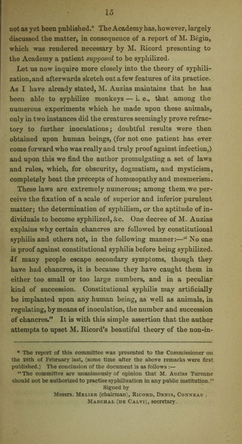 not as yet been published* The Academy has, however, largely discussed the matter, in consequence of a report of jM. Begin, which was rendered necessary by M. Ricord presenting to the Academy a patient mpjposed to be syphilized. Let us now inquire more closely into the theory of syphili- zation,and afterwards sketch out a few features of its practice. As I have already stated, M. Auzias maintains that he has been able to syphilize monkeys — i. e., that among the numerous experiments which he made upon these animals, only in two instances did the creatures seemingly prove refrac- tory to further inoculations; doubtful results were then obtained upon human beings, (for not one patient has ever come forward who was really and truly proof against infection,) and upon this we find the author promulgating a set of laws and rules, which, for obscurity, dogmatism, and mysticism, completely beat the precepts of homoeopathy and mesmerism. These laws are extremely numerous; among them we per- ceive the fixation of a scale of superior and inferior purulent matter; the determination of syphilism, or the aptitude of in- dividuals to become syphilized, &c. One decree of M. Auzias explains why certain chancres are followed by constitutional syphilis and others not, in the following manner:—“ No one is proof against constitutional syphilis before being syphilized. If many people escape secondary symptoms, though they have had chancres, it is because they have caught them in either too small or too large numbers, and in a peculiar kind of succession. Constitutional syphilis may ai’tificially be implanted upon any human being, as well as animals, in regulating, by means of inoculation, the number and succession of chancres.” It is with this simple assertion that the author attempts to upset M. Ricord’s beautiful theory of the non-in- * The report of this committee was presented to the Commissioner on the 28th of Febrnary last, (some time after the above remarks were first published.) The conclusion of the document is as follows **The committee are unanimously of opinion that M. Auzias Turenne should not be authorized to practise syphilization in any pubhc institution.** Sig:ned by Messrs. Mblier (chairman), Ricord, Denis, Conneau Marcbal (de Calvi), secretary.