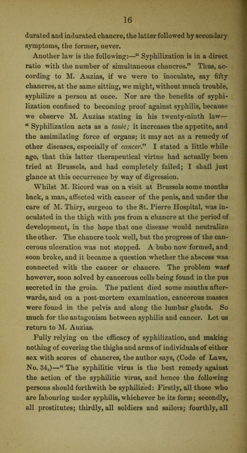 durated and indurated chancre, the latter followed by secondary symptoms, the former, never. Another law is the following:—” Syphilization is in a direct ratio with the number of simultaneous chancres.” Thus, ac- cording to M. Auzias, if we were to inoculate, say fifty chancres, at the same sitting, we might, without much trouble, syphilize a person at once. Nor are the benefits of syphi- lization confined to becoming proof against syphilis, because we observe M. Auzias stating in his twenty-ninth law— “ Syphilization acts as a tonic; it increases the appetite, and the assimilating force of organs; it may act as a remedy of other diseases, especially of cancer^ I stated a little while ago, that this latter therapeutical virtue had actually been tried at Brussels, and had completely failed; I shall just glance at this occurrence by way of digression. Whilst M. Ricord was on a visit at Brussels some months back, a man, affected with cancer of the penis, and under the care of M. Thiry, surgeon to the St. Pierre Hospital, was in- oculated in the thigh with pus from a chancre at the period of development, in the hope that one disease would neutralize the other. The chancre took well, but the progress of the can- cerous ulceration was not stopped. A bubo now formed, and soon broke, and it became a question whether the abscess was connected with the cancer or chancre. The problem wasf however, soon solved by cancerous cells being found in the pus secreted in the groin. The patient died some months after- wards, and on a post-mortem examination, cancerous masses were found in the pelvis and along the lumbar glands. So much for the antagonism between syphilis and cancer. Let us return to Auzias. Fully relying on the efficacy of syphilization, and making nothing of covering the thighs and arms of individuals of either sex with scores of chancres, the author says, (Code of Laws, No. 34,)—The syphilitic virus is the best remedy against the action of the syphilitic virus, and hence the following persons should forthwith be syphilized; Firstly, all those who are labouring under syphilis, whichever be its form; secondly, all prostitutes; thirdly, all soldiers and sailors; fourthly, all