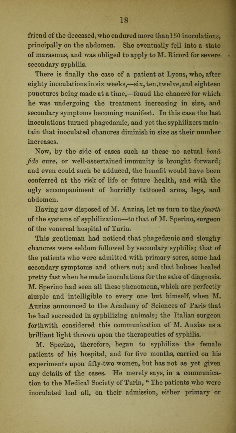friend of the deceased, who endured more than 150 inoculations, principally on the abdomen. She eventually fell into a state of marasmus, and was obliged to apply to M. Ricord for severe secondary syphilis. There is finally the case of a patient at Lyons, who, after eighty inoculations in six weeks,—six, ten, twelve,and eighteen punctures being made at a time,—found the chancre for which he was undergoing the treatment increasing in size, and secondary symptoms becoming manifest. In this case the last inoculations turned phagedsenic, and yet the syphilizers main- tain that inoculated chancres diminish in size as their number increases. Now, by the side of cases such as these no actual hond fide cure, or well-ascertained immunity is brought forward; and even could such be adduced, the benefit would have been conferred at the risk of life or future health, and with the ugly accompaniment of horridly tattooed arms, legs, and abdomen. Having now disposed of M. Auzias, let us turn to the fourth of the systems of syphilization—to that of M. Sperino, surgeon of the venereal hospital of Turin. This gentleman had noticed that phagedsenic and sloughy chancres were seldom followed b}’^ secondary syphilis; that of the patients who were admitted with primary sores, some had secondary symptoms and others not; and that buboes healed pretty fast when he made inoculations for the sake of diagnosis. M. Sperino had seen all these phenomena, which are perfectly simple and intelligible to every one but himself, when M. Auzias announced to the Academy of Sciences of Paris that he had succeeded in syphilizing animals; the Italian surgeon forthwith considered this communication of M. Auzias as a brilliant light thrown upon the therapeutics of syphilis. M. Sperino, therefore, began to syphilize the female patients of his hospital, and for five months, carried on his experiments upon fifty-two women, but has not as yet given any details of the cases. He merely says, in a communica- tion to the Medical Society of Turin, “ The patients who were inoculated had all, on their admission, either primary or