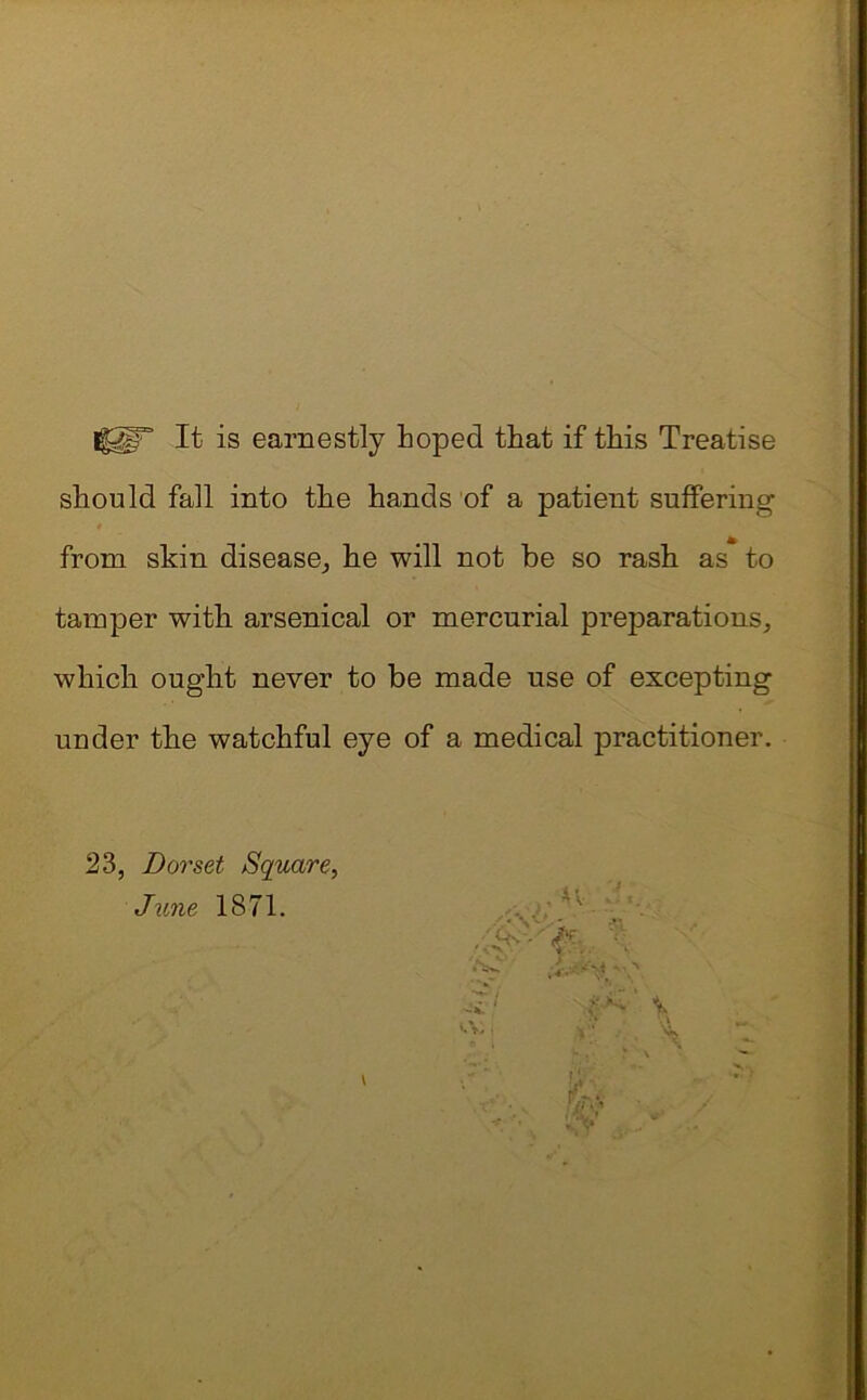 Iggr It is earnestly Loped that if this Treatise should fall into the hands of a patient suffering from skin disease,, he will not be so rasb as to tamper with arsenical or mercurial preparations, which ought never to be made use of excepting under tbe watchful eye of a medical practitioner. 23, Dorset Square, June 1871.