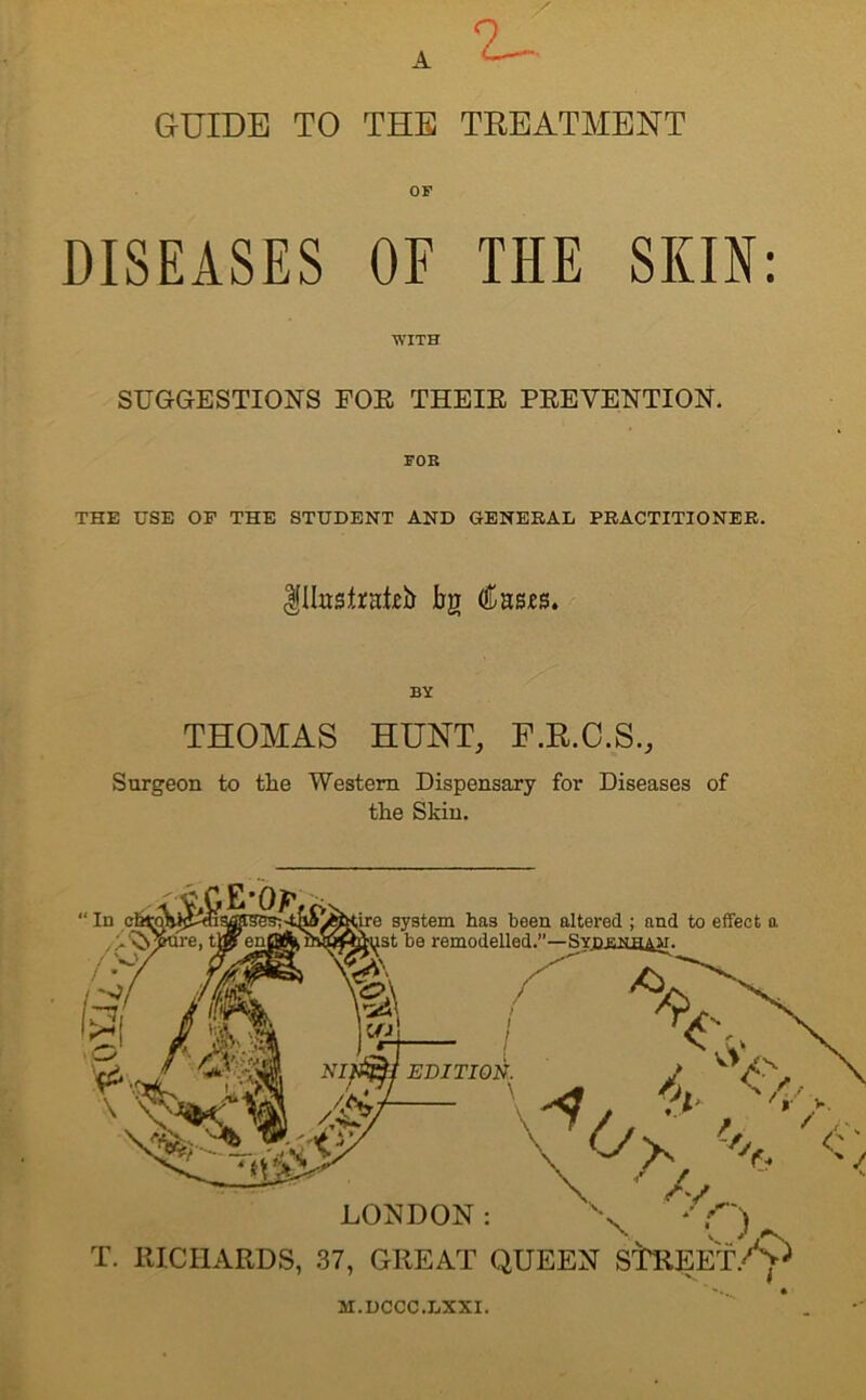 A 2^ GUIDE TO THE TREATMENT OF DISEASES OF THE SKIN: WITH SUGGESTIONS FOE THE IE PEEVENTION. THE USE OP THE STUDENT AND GENERAL PRACTITIONER. Ulttsfaatjeb bg BY THOMAS HUNT, F.R.C.S., Surgeon to the Western Dispensary for Diseases of the Skin. system has been altered ; and to effect a be remodelled.—SYDJiNfl&w. \ LONDON : \ * C) T. RICHARDS, 37, GREAT QUEEN StREET/^ M.DCCC.LXXI.