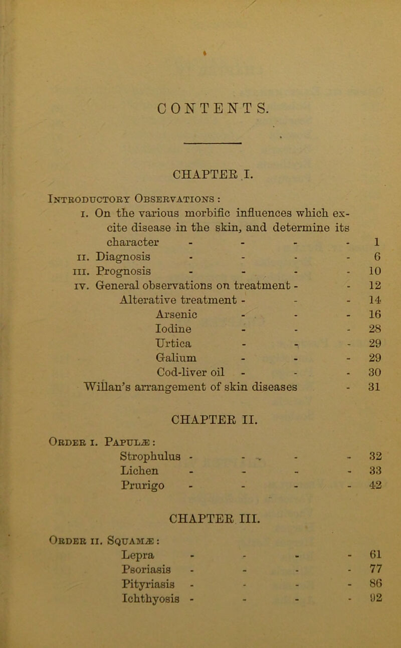 t CONTENTS. CHAPTER I. Introductory Observations : i. On the various morbific influences which ex- cite disease in the skin, and determine its character - - - 1 ii. Diagnosis - - - 6 hi. Prognosis - - - 10 iv. General observations on treatment - - 12 Alterative treatment - - 14 Arsenic - - - 16 Iodine - - 28 Urtica - - - 29 Galium - - 29 Cod-liver oil - - - 30 Willan’s arrangement of skin diseases - 31 CHAPTER II. Order i. Papulae : Strophulus - - -v - 32 Lichen - - - - 33 Prurigo - - - - 42 CHAPTER III. Order ii. Squama : Lepra - - - - 61 Psoriasis - - - - 77 Pityriasis - - - - 86 Ichthyosis - - - -92